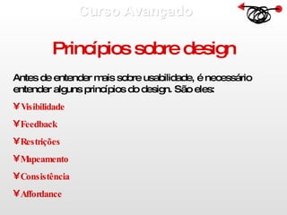 Curso Avançado  Princípios sobre design Antes de entender mais sobre usabilidade, é necessário entender alguns princípios do design. São eles: Visibilidade Feedback Restrições  Mapeamento  Consistência Affordance 