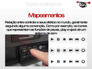 Curso Avançado  Mapeamentos Relação entre controle e seus efeitos no mundo, geralmente seguindo alguma convenção. Como por exemplo, os ícones que representam as funções de pause, play e eject de um sistema de som. 