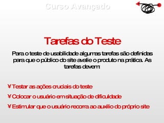 Curso Avançado  Tarefas do Teste Para o teste de usabilidade algumas tarefas são definidas para que o público do site avalie o produto na prática. As tarefas devem: Testar as ações cruciais do teste Colocar o usuário em situação de dificuldade Estimular que o usuário recorra ao auxilio do próprio site 