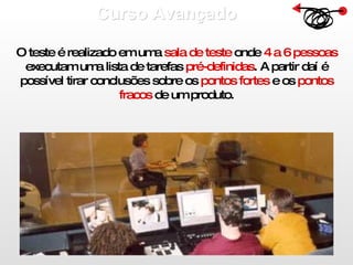 Curso Avançado  O teste é realizado em uma  sala de teste  onde  4 a 6 pessoas  executam uma lista de tarefas  pré-definidas . A partir daí é possível tirar conclusões sobre os  pontos fortes  e os  pontos fracos  de um produto. 