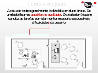 Curso Avançado  A sala de testes geralmente é dividida em duas áreas. De um lado ficam o  usuário e o avaliador . O avaliador é quem conduz as tarefas sem dar nenhum suporte as possíveis dificuldades do usuário. 