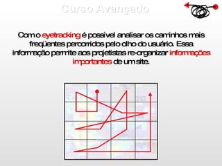 Curso Avançado  Com o  eyetracking  é possível analisar os caminhos mais freqüentes percorridos pelo olho do usuário. Essa informação permite aos projetistas re-organizar  informações importantes  de um site. 