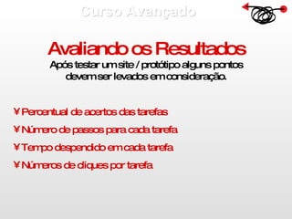 Curso Avançado  Avaliando os Resultados Após testar um site / protótipo alguns pontos devem ser levados em consideração. Percentual de acertos das tarefas Número de passos para cada tarefa Tempo despendido em cada tarefa Números de cliques por tarefa 