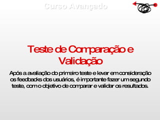 Curso Avançado  Teste de Comparação e Validação Após a avaliação do primeiro teste e levar em consideração os feedbacks dos usuários, é importante fazer um segundo teste, com o objetivo de comparar e validar os resultados. 