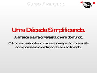 Curso Avançado  Uma Década Simplificando. A amazon é a maior varejista on-line do mundo. O foco no usuário fez com que a navegação do seu site acompanhasse a evolução do seu sortimento. 