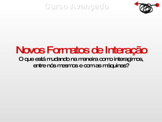 Curso Avançado  Novos Formatos de Interação O que está mudando na maneira como interagimos, entre nós mesmos e com as máquinas? 