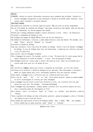 82 RESULTADOS OBTIDOS 4.3
DI´ALOGO
UTILIDADE: mostrar ao usu´ario informa¸c˜oes necess´arias para completar uma atividade. informar ao
usu´ario mensagens emergenciais ou que esclare¸cam o estado da atividade sendo realizada . avisar
usu´ario sobre condi¸c˜oes e situa¸c˜oes adversas.
DIRETRIZES COMUNS:
Use bot˜oes para confirmar ou cancelar a¸c˜oes do usu´ario. N˜ao use links ou outros componentes.
Use at´e trˆes op¸c˜oes de respostas em di´alogos. Caso sejam necess´arias mais op¸c˜oes, opte por uma nova
tela . Idealmente, os alertas possuem dois bot˜oes.
Permita que o di´alogo desapare¸ca quando o usu´ario pressionar a tecla ‘ ‘voltar ’ ’ do dispositivo .
Centralize o componente de di´alogo na tela .
Use di´alogos que ocupem no m´aximo 90% da altura da tela do dispositivo .
Use bot˜oes de confirma¸c˜ao e relativos a a¸c˜oes menos dr´asticas antes dos demais. Por exemplo, use a
op¸c˜ao ‘ ‘Salvar ’ ’ antes de ‘ ‘Remover’ ’ ou ‘ ‘Cancelar ’ ’.
Centralize os bot˜oes do di´alogo.
Caso seja necess´ario incluir uma caixa de sele¸c˜ao ao di´alogo , alinhe a caixa de sele¸c˜ao `a mensagem
do di´alogo. A caixa de di´alogo deve estar pr´e−selecionada , a menos que ela referencie uma a¸c˜ao
cr´ıtica do aplicativo .
Seja sucinto , mas use mensagens completas.
Fale a linguagem do usu´ario. Por exemplo, prefira a frase ‘ ‘O arquivo n˜ao foi salvo porque n˜ao h´a
espa¸co dispon´ıvel no cart˜ao de mem´oria. ’ ’ `a frase ‘ ‘Erro de grava¸c˜ao de dados’ ’.
Use mensagens positivas e nunca culpe o usu´ario. Em casos de erros , foque nas atividades que o
usu´ario pode fazer para sair do estado de erro.
N˜ao
Use reticˆencias (ldots) apenas para indicar o progresso de atividades , ao final dos r´otulos .
Certifique−se de minimizar o n´umero de di´alogos da sua aplica¸c˜ao. Eles interrompem a intera¸c˜ao e
devem ser usados apenas para exibir informa¸c˜oes realmente ´uteis em contextos isolados .
Tente manter a mensagem curta o suficiente para ser exibida em uma ´unica linha .
Evite o uso de ‘ ‘vocˆe’ ’ , ‘ ‘seu’ ’ , ‘ ‘eu’ ’ ou ‘ ‘meu’ ’ tanto quanto poss´ıvel , porque as pessoas podem
se sentir constrangidas ou inibidas por essas mensagens.
Caso a mensagem seja um t´ıtulo ou uma frase afirmativa e curta , use a primeira letra de cada
palavra em caixa alta . Por exemplo: ‘ ‘Atividade De Remo¸c˜ao’ ’.
Caso a mensagem seja uma pergunta, coloque apenas a primeira letra da primeira palavra em caixa
alta e acrescente ponto de interroga¸c˜ao ao final .
Use a palavra ‘ ‘tocar ’ ’ ao inv´es de ‘ ‘toque’ ’ ou ‘ ‘clique ’ ’ ou ‘ ‘escolha ’ ’ para descrever a a¸c˜ao de
sele¸c˜ao.
Teste a aparˆencia do di´alogo nas duas orienta¸c˜oes poss´ıveis , porque em paisagem a altura ´e limitada
em rela¸c˜ao ao que se nota em retrato .
Evite bot˜oes com significados bin´arios em di´alogos (bot˜ao ‘ ‘Sim’ ’ e bot˜ao ‘ ‘N˜ao’ ’ , por exemplo).
Prefira bot˜oes com as a¸c˜oes poss´ıveis , como ‘ ‘Salvar ’ ’ e ‘ ‘Cancelar ’ ’.
Quadro 4.13: Di´alogo.
 