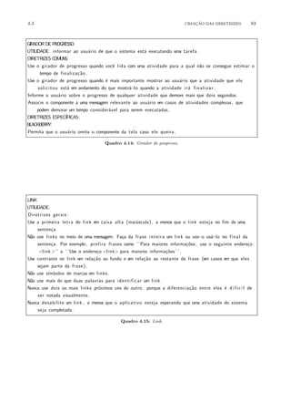 4.3 CRIA¸C˜AO DAS DIRETRIZES 83
GIRADOR DE PROGRESSO
UTILIDADE: informar ao usu´ario de que o sistema est´a executando uma tarefa .
DIRETRIZES COMUNS:
Use o girador de progresso quando vocˆe lida com uma atividade para a qual n˜ao se consegue estimar o
tempo de finaliza¸c˜ao .
Use o girador de progresso quando ´e mais importante mostrar ao usu´ario que a atividade que ele
solicitou est´a em andamento do que mostr´a−lo quando a atividade ir´a finalizar .
Informe o usu´ario sobre o progresso de qualquer atividade que demore mais que dois segundos.
Associe o componente a uma mensagem relevante ao usu´ario em casos de atividades complexas, que
podem demorar um tempo consider´avel para serem executadas.
DIRETRIZES ESPEC´IFICAS:
BLACKBERRY:
Permita que o usu´ario omita o componente da tela caso ele queira.
Quadro 4.14: Girador de progresso.
LINK
UTILIDADE:
Diretrizes gerais :
Use a primeira letra do link em caixa alta (mai´uscula) , a menos que o link esteja no fim de uma
senten¸ca.
N˜ao use links no meio de uma mensagem. Fa¸ca da frase inteira um link ou use−o us´a−lo no final da
senten¸ca. Por exemplo, prefira frases como ‘ ‘Para maiores informa¸c˜oes, use o seguinte endere¸co:
<link>’’ a ‘ ‘Use o endere¸co <link> para maiores informa¸c˜oes’ ’.
Use contraste no link em rela¸c˜ao ao fundo e em rela¸c˜ao ao restante da frase (em casos em que eles
sejam parte da frase).
N˜ao use s´ımbolos de marcas em links .
N˜ao use mais do que duas palavras para identificar um link .
Nunca use dois ou mais links pr´oximos uns do outro, porque a diferencia¸c˜ao entre eles ´e dif´ıcil de
ser notada visualmente.
Nunca desabilite um link , a menos que o aplicativo esteja esperando que uma atividade do sistema
seja completada.
Quadro 4.15: Link.
 