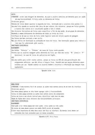 84 RESULTADOS OBTIDOS 4.3
LISTA
UTILIDADE: exibir uma listagem de elementos, da qual o usu´ario seleciona um elemento para ser usado
em uma funcionalidade. A lista exibe os elementos em linhas .
Diretrizes gerais :
R´otulos de listas devem aparecer `a esquerda da lista , terminado com o caractere dois pontos (:) .
Use uma lista quando os usu´arios tˆem ideia de que valores ir˜ao encontrar, porque em listas grandes
a maioria dos valores s´o ´e visualizada quando a tela ´e rolada.
Use divisores horizontais em listas para especificar o fim de uma se¸c˜ao, de um grupo de elementos.
Mantenha o mesmo alinhamento de elementos em todas as linhas da lista .
Certifique−se de que os itens da lista est˜ao leg´ıveis tanto em retrato quanto em paisagem.
Use fontes com bom contraste e sem serifa .
N˜ao use efeitos de ilumina¸c˜ao ou anima¸c˜oes em itens de listas . Use ilumina¸c˜ao apenas para indicar o
item que foi selecionado pelo usu´ario.
DIRETRIZES ESPEC´IFICAS:
BLACKBERRY:
Use bot˜oes ‘ ‘Anterior ’ ’ e ‘ ‘Pr´oximo’ ’ em casos de listas muito grandes.
Permita que os usu´arios naveguem pelos elementos da lista por meio das teclas ‘ ‘N’ ’ (next) e ‘ ‘P’ ’
(previous) , no caso de listas de aplicativos em Inglˆes .
iOS:
Use uma tabela para exibir muitos valores , porque as listas no iOS s˜ao uma generaliza¸c˜ao dos
componentes seletores , que tˆem altura e largura fixas , fazendo com que poucos elementos sejam
exibidos por vez. Usando tabelas os usu´arios tendem a encontrar a informa¸c˜ao que desejam mais
rapidamente.
Quadro 4.16: Lista.
MENUPOPUP
UTILIDADE: ´e uma maneira f´acil de acessar as a¸c˜oes mais comuns acerca de um item da interface .
Diretrizes gerais :
Use menus popup apenas se eles forem agregar valor `a funcionalidade.
Inclua no menu popup somente as a¸c˜oes mais comuns acerca do componente.
Inclua um ´ıcone e um r´otulo textual para identificar cada item do menu.
Op¸c˜ao de Ajuda deve estar distante das funcionalidades principais .
DIRETRIZES ESPEC´IFICAS:
BLACKBERRY:
Vocˆe pode criar menus popup com nove a¸c˜oes, cinco a¸c˜oes ou trˆes a¸c˜oes.
Os ´ıcones do menu devem possuir em m´edia 33x33 pixels de tamanho.
O item mais importante do menu deve estar com foco na interface . Os demais itens devem ser
ordenados dos mais acessados para os menos acessados.
Quadro 4.17: Menu Popup.
 