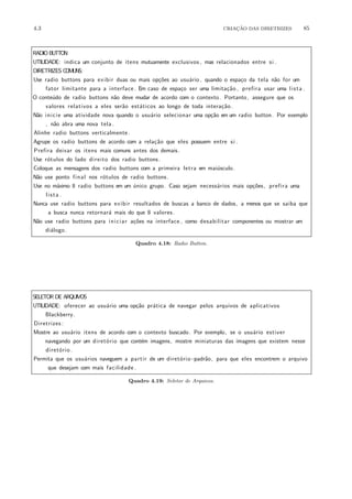 4.3 CRIA¸C˜AO DAS DIRETRIZES 85
RADIO BUTTON
UTILIDADE: indica um conjunto de itens mutuamente exclusivos , mas relacionados entre si .
DIRETRIZES COMUNS:
Use radio buttons para exibir duas ou mais op¸c˜oes ao usu´ario , quando o espa¸co da tela n˜ao for um
fator limitante para a interface . Em caso de espa¸co ser uma limita¸c˜ao , prefira usar uma lista .
O conte´udo de radio buttons n˜ao deve mudar de acordo com o contexto. Portanto, assegure que os
valores relativos a eles ser˜ao est´aticos ao longo de toda intera¸c˜ao.
N˜ao inicie uma atividade nova quando o usu´ario selecionar uma op¸c˜ao em um radio button. Por exemplo
, n˜ao abra uma nova tela .
Alinhe radio buttons verticalmente.
Agrupe os radio buttons de acordo com a rela¸c˜ao que eles possuem entre si .
Prefira deixar os itens mais comuns antes dos demais.
Use r´otulos do lado direito dos radio buttons.
Coloque as mensagens dos radio buttons com a primeira letra em mai´usculo.
N˜ao use ponto final nos r´otulos de radio buttons.
Use no m´aximo 8 radio buttons em um ´unico grupo. Caso sejam necess´arios mais op¸c˜oes, prefira uma
lista .
Nunca use radio buttons para exibir resultados de buscas a banco de dados, a menos que se saiba que
a busca nunca retornar´a mais do que 8 valores .
N˜ao use radio buttons para iniciar a¸c˜oes na interface , como desabilitar componentes ou mostrar um
di´alogo.
Quadro 4.18: Radio Button.
SELETOR DE ARQUIVOS
UTILIDADE: oferecer ao usu´ario uma op¸c˜ao pr´atica de navegar pelos arquivos de aplicativos
Blackberry.
Diretrizes :
Mostre ao usu´ario itens de acordo com o contexto buscado. Por exemplo, se o usu´ario estiver
navegando por um diret´orio que cont´em imagens, mostre miniaturas das imagens que existem nesse
diret´orio .
Permita que os usu´arios naveguem a partir de um diret´orio−padr˜ao, para que eles encontrem o arquivo
que desejam com mais facilidade .
Quadro 4.19: Seletor de Arquivos.
 