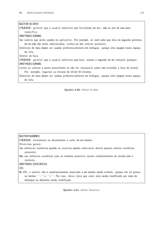 86 RESULTADOS OBTIDOS 4.3
SELETOR DE DATA
UTILIDADE: permitir que o usu´ario selecione com facilidade um dia , mˆes ou ano de uma data
espec´ıfica .
DIRETRIZES COMUNS:
Use valores que ser˜ao usados no aplicativo . Por exemplo, se vocˆe sabe que dias da segunda quinzena
de um mˆes n˜ao ser˜ao selecionados , exclua−os dos valores poss´ıveis .
Seletores de data devem ser usados preferencialmente em di´alogos , porque eles ocupam muito espa¸co
da tela .
Seletor de hora
UTILIDADE: permitir que o usu´ario selecione uma hora, minuto e segundo de um instante qualquer.
DIRETRIZES COMUNS:
Limite os valores a serem preenchidos se n˜ao for necess´ario saber com exatid˜ao a hora do evento.
Por exemplo, organize os minutos de 10 em 10 minutos.
Seletores de data devem ser usados preferencialmente em di´alogos , porque eles ocupam muito espa¸co
da tela .
Quadro 4.20: Seletor de data.
SELETOR NUM´ERICO
UTILIDADE: incrementar ou decrementar o valor de um n´umero.
Diretrizes gerais :
Use seletores num´ericos quando os usu´arios querem selecionar dentre poucos valores num´ericos
poss´ıveis .
N˜ao use seletores num´ericos caso os n´umeros poss´ıveis variem constantemente de acordo com o
contexto.
DIRETRIZES ESPEC´IFICAS:
iOS:
No iOS, o seletor n˜ao ´e automaticamente associado a um n´umero sendo exibido , porque ele s´o possui
os bot˜oes ‘‘−‘‘ e ‘‘+’’. Por isso , deixe claro que valor est´a sendo modificado por meio de
destaque no elemento sendo modificado.
Quadro 4.21: Seletor Num´erico.
 