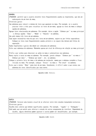 4.3 CRIA¸C˜AO DAS DIRETRIZES 87
SUBMENU
UTILIDADE: permitir que o usu´ario encontre itens frequentemente usados ou importantes, que s˜ao um
subconjunto de um item do menu.
Diretrizes gerais :
Use submenus para reduzir o n´umero de itens que aparecem no menu. Por exemplo, se o usu´ario
precisar rolar a tela para visualizar os itens de um menu, agrupe os itens do menu e coloque
op¸c˜oes em submenus.
Agrupe itens relacionados em submenus. Por exemplo, deixe a op¸c˜ao ‘ ‘Ordenar por’ ’ no menu principal
e ofere¸ca op¸c˜oes ‘ ‘Data’ ’ , ‘ ‘Nome’ ’ e ‘ ‘Assunto’ ’ no submenu.
Use pelo menos trˆes itens em um submenu.
Caso sejam necess´arios mais do que seis itens em um submenu, separe−os por linhas separadoras.
Coloque os itens mais frequentemente usados primeiro e os separe dos demais com linhas de
separa¸c˜ao.
A¸c˜oes importantes e gerais n˜ao devem ser colocadas em submenus.
Evite usar submenus de submenus. Mantenha apenas um n´ıvel de diferen¸ca em rela¸c˜ao ao menu principal
.
Prefira usar verbos para descrever as a¸c˜oes no menu e substantivos nos submenus.
Nunca repita o texto no menu no submenu. Por exemplo, jamais coloque ‘ ‘Ordenar por’ ’ no menu e ‘ ‘
Ordenar por data’ ’ , ‘ ‘Ordenar por nome’ ’ , etc. no submenu.
Coloque a primeira letra do menu e do submenu em mai´uscula, mesmo que o submenu complete a frase
iniciada no menu. Por exemplo, coloque ‘ ‘Enviar’ ’ no menu e ‘ ‘Por email’ ’ no submenu.
Evite usar o termo ‘ ‘Mais’ ’ como item de um menu. Geralmente, ´e dif´ıcil saber o que consta nos
submenus de itens identificados por esse termo.
Quadro 4.22: Submenu.
SWITCH
UTILIDADE: fornecer uma maneira visual de se alternar entre dois estados mutuamente exclusivos .
Diretrizes gerais :
Escolha dois valores que tenham significados opostos. Por exemplo, ‘ ‘Ligado’ ’ e ‘ ‘Desligado ’ ’.
Vocˆe pode usar um switch para alternar o estado de outros componentes da interface . Dependendo da
escolha , alguns elementos podem aparecer e outros podem ser desabilitados , por exemplo.
Quadro 4.23: Switch.
 