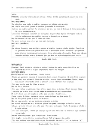 88 RESULTADOS OBTIDOS 4.3
TABELA
UTILIDADE: apresentar informa¸c˜oes em colunas e linhas . Em iOS, as tabelas s´o possuem uma ´unica
coluna.
DIRETRIZES COMUNS:
Use cabe¸calhos para ajudar o usu´ario a navegarem por tabelas muito grandes.
Use tabelas para exibir grandes ou pequenas quantidades de informa¸c˜oes.
Esclare¸ca ao usu´ario qual item foi selecionado por ele , por meio de destaque da linha selecionada e
/ou in´ıcio de uma nova a¸c˜ao.
Caso muitas informa¸c˜oes necessitem ser carregadas, disponibilize algumas informa¸c˜oes textuais
iniciais imediatamente ao usu´ario e carregue os demais itens ao poucos.
N˜ao use tamanhos vari´aveis para as linhas da tabela.
Use textos sucintos para evitar que eles sejam truncados.
DIRETRIZES ESPEC´IFICAS:
iOS:
Use ´ındices flutuantes para auxiliar o usu´ario a localizar itens em tabelas grandes. Esses itens
s˜ao geralmente letras que aparecem flutuando na extremidade direita da tabela e que permitem
acesso direto a elementos que iniciem com a letra selecionada pelo usu´ario. Nesse caso, n˜ao use
elementos no canto direito da tabela , para que eles n˜ao sejam sobrepostos pelos ´ındices .
Quadro 4.24: Tabela.
TEXTO (R´OTULO)
UTILIDADE: Exibir senten¸cas textuais ao usu´ario. R´otulos s˜ao textos usados identificar um
componente da interface ou para simplesmente mostrar uma mensagem.
DIRETRIZES COMUNS:
O texto deve ser f´acil de entender, conciso e claro .
R´otulos que aparecem `a esquerda de componentes devem possuir dois pontos (:) como ´ultimo caractere.
Se vocˆe deseja usar diferentes fontes na interface , prefira fontes de uma mesma fam´ılia , porque
elas possuem similaridades entre si e tendem a criar interfaces mais atrativas .
Evite usar negrito para dar ˆenfase a textos.
N˜ao use letras pequenas.
Evite usar it´alico e sublinhado. Esses efeitos podem deixar os textos dif´ıceis de serem lidos .
Certifique que o texto estar´a vis´ıvel mesmo em ambientes com pouca luminosidade.
Dˆe contraste ao texto em rela¸c˜ao ao fundo, para aumentar a legibilidade .
Pontue r´otulos de listas , campos de texto e campos de busca com dois pontos (:) .
N˜ao use dois pontos quando o r´otulo for um t´ıtulo .
N˜ao use aspas simples , nem use pontos de exclama¸c˜ao em textos.
N˜ao escreva senten¸cas em letra mai´uscula, porque elas podem constranger ou inibir o usu´ario.
Coloque a primeira letra em caixa alta para referenciar senten¸cas e r´otulos de caixas de sele¸c˜ao e
de radio buttons.
Evite usar abrevia¸c˜oes , a menos que o espa¸co seja um fator limitante e a abrevia¸c˜ao seja facilmente
interpretada.
Use uma terminologia com a qual o usu´ario est´a familiarizado .
Evite jarg˜oes , termos t´ecnicos ou coloquialismos. Fale a linguagem do usu´ario.
Evite usar s´ımbolos para substitu´ırem textos. Por exemplo, n˜ao utilize ‘‘&’’ no lugar de ‘ ‘e’ ’.
Quadro 4.25: Texto (R´otulo).
 