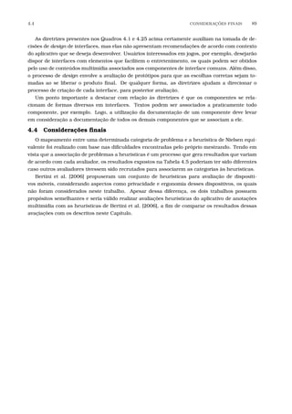 4.4 CONSIDERA¸C˜OES FINAIS 89
As diretrizes presentes nos Quadros 4.1 e 4.25 acima certamente auxiliam na tomada de de-
cisões de design de interfaces, mas elas não apresentam recomendações de acordo com contexto
do aplicativo que se deseja desenvolver. Usuários interessados em jogos, por exemplo, desejarão
dispor de interfaces com elementos que facilitem o entretenimento, os quais podem ser obtidos
pelo uso de conteúdos multimídia associados aos componentes de interface comuns. Além disso,
o processo de design envolve a avaliação de protótipos para que as escolhas corretas sejam to-
madas ao se liberar o produto ﬁnal. De qualquer forma, as diretrizes ajudam a direcionar o
processo de criação de cada interface, para posterior avaliação.
Um ponto importante a destacar com relação às diretrizes é que os componentes se rela-
cionam de formas diversas em interfaces. Textos podem ser associados a praticamente todo
componente, por exemplo. Logo, a utilização da documentação de um componente deve levar
em consideração a documentação de todos os demais componentes que se associam a ele.
4.4 Considerações ﬁnais
O mapeamento entre uma determinada categoria de problema e a heurística de Nielsen equi-
valente foi realizado com base nas diﬁculdades encontradas pelo próprio mestrando. Tendo em
vista que a associação de problemas a heurísticas é um processo que gera resultados que variam
de acordo com cada avaliador, os resultados expostos na Tabela 4.5 poderiam ter sido diferentes
caso outros avaliadores tivessem sido recrutados para associarem as categorias às heurísticas.
Bertini et al. [2006] propuseram um conjunto de heurísticas para avaliação de dispositi-
vos móveis, considerando aspectos como privacidade e ergonomia desses dispositivos, os quais
não foram considerados neste trabalho. Apesar dessa diferença, os dois trabalhos possuem
propósitos semelhantes e seria válido realizar avaliações heurísticas do aplicativo de anotações
multimídia com as heurísticas de Bertini et al. [2006], a ﬁm de comparar os resultados dessas
avaçiações com os descritos neste Capítulo.
 