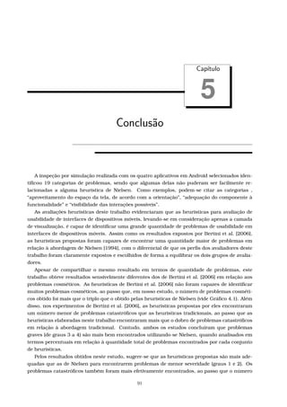 Cap´ıtulo
5
Conclus˜ao
A inspeção por simulação realizada com os quatro aplicativos em Android selecionados iden-
tiﬁcou 19 categorias de problemas, sendo que algumas delas não puderam ser facilmente re-
lacionadas a alguma heurística de Nielsen. Como exemplos, podem-se citar as categorias ,
“aproveitamento do espaço da tela, de acordo com a orientação”, “adequação do componente à
funcionalidade” e “visibilidade das interações possíveis”.
As avaliações heurísticas deste trabalho evidenciaram que as heurísticas para avaliação de
usabilidade de interfaces de dispositivos móveis, levando-se em consideração apenas a camada
de visualização, é capaz de identiﬁcar uma grande quantidade de problemas de usabilidade em
interfaces de dispositivos móveis. Assim como os resultados expostos por Bertini et al. [2006],
as heurísticas propostas foram capazes de encontrar uma quantidade maior de problemas em
relação à abordagem de Nielsen [1994], com o diferencial de que os perﬁs dos avaliadores deste
trabalho foram claramente expostos e escolhidos de forma a equilibrar os dois grupos de avalia-
dores.
Apesar de compartilhar o mesmo resultado em termos de quantidade de problemas, este
trabalho obteve resultados sensivelmente diferentes dos de Bertini et al. [2006] em relação aos
problemas cosméticos. As heurísticas de Bertini et al. [2006] não foram capazes de identiﬁcar
muitos problemas cosméticos, ao passo que, em nosso estudo, o número de problemas cosméti-
cos obtido foi mais que o triplo que o obtido pelas heurísticas de Nielsen (vide Gráﬁco 4.1). Além
disso, nos experimentos de Bertini et al. [2006], as heurísticas propostas por eles encontraram
um número menor de problemas catastróﬁcos que as heurísticas tradicionais, ao passo que as
heurísticas elaboradas neste trabalho encontraram mais que o dobro de problemas catastróﬁcos
em relação à abordagem tradicional. Contudo, ambos os estudos concluíram que problemas
graves (de graus 3 a 4) são mais bem encontrados utilizando-se Nielsen, quando analisados em
termos percentuais em relação à quantidade total de problemas encontrados por cada conjunto
de heurísticas.
Pelos resultados obtidos neste estudo, sugere-se que as heurísticas propostas são mais ade-
quadas que as de Nielsen para encontrarem problemas de menor severidade (graus 1 e 2). Os
problemas catastróﬁcos também foram mais efetivamente encontrados, ao passo que o número
91
 