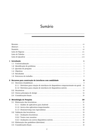 Sum´ario
Resumo . . . . . . . . . . . . . . . . . . . . . . . . . . . . . . . . . . . . . . . . . . . . . . . . vii
Abstract . . . . . . . . . . . . . . . . . . . . . . . . . . . . . . . . . . . . . . . . . . . . . . . . ix
Sumário . . . . . . . . . . . . . . . . . . . . . . . . . . . . . . . . . . . . . . . . . . . . . . . . xii
Lista de Figuras . . . . . . . . . . . . . . . . . . . . . . . . . . . . . . . . . . . . . . . . . . . xiv
Lista de Tabelas . . . . . . . . . . . . . . . . . . . . . . . . . . . . . . . . . . . . . . . . . . . xvi
Lista de Quadros . . . . . . . . . . . . . . . . . . . . . . . . . . . . . . . . . . . . . . . . . . xvii
1 Introdução 1
1.1 Contextualização . . . . . . . . . . . . . . . . . . . . . . . . . . . . . . . . . . . . . . . . 1
1.2 Identiﬁcação do problema . . . . . . . . . . . . . . . . . . . . . . . . . . . . . . . . . . 5
1.3 Questão de pesquisa . . . . . . . . . . . . . . . . . . . . . . . . . . . . . . . . . . . . . 7
1.4 Objetivos . . . . . . . . . . . . . . . . . . . . . . . . . . . . . . . . . . . . . . . . . . . . 7
1.5 Resultados . . . . . . . . . . . . . . . . . . . . . . . . . . . . . . . . . . . . . . . . . . . 7
1.6 Estrutura do trabalho . . . . . . . . . . . . . . . . . . . . . . . . . . . . . . . . . . . . . 8
2 Recursos para construção de interfaces com usabilidade 9
2.1 Diretrizes (Guidelines) . . . . . . . . . . . . . . . . . . . . . . . . . . . . . . . . . . . . . 9
2.1.1 Diretrizes para criação de interfaces de dispositivos computacionais em geral 10
2.1.2 Diretrizes para criação de interfaces de dispositivos móveis . . . . . . . . . . . 13
2.2 Heurísticas . . . . . . . . . . . . . . . . . . . . . . . . . . . . . . . . . . . . . . . . . . . 18
2.3 Outros princípios de design . . . . . . . . . . . . . . . . . . . . . . . . . . . . . . . . . 24
2.4 Considerações ﬁnais . . . . . . . . . . . . . . . . . . . . . . . . . . . . . . . . . . . . . . 28
3 Metodologia de Pesquisa 29
3.1 Elaboração das heurísticas . . . . . . . . . . . . . . . . . . . . . . . . . . . . . . . . . . 31
3.1.1 Análise de aplicativos para Android . . . . . . . . . . . . . . . . . . . . . . . . . 31
3.1.2 Acerca dos aplicativos inspecionados . . . . . . . . . . . . . . . . . . . . . . . . 32
3.1.3 Brainstorming com especialistas . . . . . . . . . . . . . . . . . . . . . . . . . . . 33
3.2 Validação das heurísticas . . . . . . . . . . . . . . . . . . . . . . . . . . . . . . . . . . . 33
3.2.1 Avaliações heurísticas . . . . . . . . . . . . . . . . . . . . . . . . . . . . . . . . . 33
3.2.2 Testes com usuários . . . . . . . . . . . . . . . . . . . . . . . . . . . . . . . . . . 37
3.2.3 Avaliações em outros dispositivos móveis . . . . . . . . . . . . . . . . . . . . . . 38
3.3 Elaboração das guidelines (diretrizes) . . . . . . . . . . . . . . . . . . . . . . . . . . . . 38
3.4 Considerações ﬁnais . . . . . . . . . . . . . . . . . . . . . . . . . . . . . . . . . . . . . . 40
xi
 