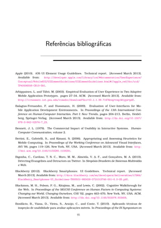 Referˆencias bibliogr´aﬁcas
Apple (2010). iOS UI Element Usage Guidelines. Technical report. [Accessed March 2013].
Available from: http://developer.apple.com/library/ios/#documentation/UserExperience/
Conceptual/MobileHIG/UIElementGuidelines/UIElementGuidelines.html#//apple_ref/doc/uid/
TP40006556-CH13-SW1.
Arhippainen, L. and Tähti, M. (2003). Empirical Evaluation of User Experience in Two Adaptive
Mobile Application Prototypes. pages 27–34. ACM. [Accessed March 2013]. Available from:
http://citeseerx.ist.psu.edu/viewdoc/download?doi=10.1.1.99.7147&rep=rep1&type=pdf.
Balagtas-Fernandez, F. and Hussmann, H. (2009). Evaluation of User-Interfaces for Mo-
bile Application Development Environments. In Proceedings of the 13th International Con-
ference on Human-Computer Interaction. Part I: New Trends, pages 204–213, Berlin, Heidel-
berg. Springer-Verlag. [Accessed March 2013]. Available from: http://dx.doi.org/10.1007/
978-3-642-02574-7_23.
Bennett, J. L. (1979). The Commercial Impact of Usability in Interactive Systems. Human-
Computer Communication, volume 2.
Bertini, E., Gabrielli, S., and Kimani, S. (2006). Appropriating and Assessing Heuristics for
Mobile Computing. In Proceedings of the Working Conference on Advanced Visual Interfaces,
AVI ’06, pages 119–126, New York, NY, USA. [Accessed March 2013]. Available from: http:
//doi.acm.org/10.1145/1133265.1133291.
Bigonha, C., Cardoso, T. N. C., Moro, M. M., Almeida, V. A. F., and Gonçalves, M. A. (2010).
Detecting Evangelists and Detractors on Twitter. In Simpósio Brasileiro de Sistemas Multimídia
e Web.
Blackberry (2012). Blackberry Smartphones: UI Guidelines. Technical report. [Accessed
March 2013]. Available from: http://docs.blackberry.com/en/developers/deliverables/17964/
BlackBerry_Smartphones-UI_Guidelines-T893501-980426-0721013746-001-6.0-US.pdf.
Blackmon, M. H., Polson, P. G., Kitajima, M., and Lewis, C. (2002). Cognitive Walkthrough for
the Web. In Proceedings of the SIGCHI Conference on Human Factors in Computing Systems:
Changing our World, Changing Ourselves, CHI ’02, pages 463–470, New York, NY, USA. ACM.
[Accessed March 2013]. Available from: http://dx.doi.org/10.1145/503376.503459.
Bonifácio, B., Viana, D., Vieira, S., Araújo, C., and Conte, T. (2010). Aplicando técnicas de
inspeção de usabilidade para avaliar aplicaçóes móveis. In Proceedings of the IX Symposium on
95
 