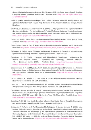 96 REFERˆENCIAS BIBLIOGR´AFICAS 5.0
Human Factors in Computing Systems, IHC ’10, pages 189–192, Porto Alegre, Brazil. Brazilian
Computer Society. [Accessed March 2013]. Available from: http://dl.acm.org/citation.cfm?
id=1999593.1999615.
Brace, I. (2004). Questionnaire Design: How To Plan, Structure And Write Survey Material For
Effective Market Research. Kogan Page Business Books, Creative Print and Design, United
Kingdom.
Bradburn, N., Sudman, S., and Wansink, B. (2004). Asking Questions: The Deﬁnitive Guide to
Questionnaire Design – For Market Research, Political Polls, and Social and Health Questionnai-
res. Research Methods for the Social Sciences. Wiley. [Accessed March 2013]. Available from:
http://books.google.com.br/books?id=YXKbTx2j9i4C.
Cooper, A. (1995). About Face: The Essentials of User Interface Design. John Wiley & Sons.
Available from: http://books.google.com.br/books?id=htxQAAAAMAAJ.
Coyne, S. and Coyne, K. (2011). Seven Steps to Better Brainstorming. Accessed March 2013. Avai-
lable from: http://www.mckinseyquarterly.com/Seven_steps_to_better_brainstorming_2767.
Dickerson, S. (2004). Acute Stressors and Cortisol Responses: A Theoretical Integration and
Synthesis of Laboratory Research. Psychological Bulletin, 130(3):355–391.
Dienstbier, R. A. (1989). Arousal and Physiological Toughness: Implications for
Mental and Physical Health. Psychiatry and Psychology Commons, 96(1):84–
100. [Accessed March 2013]. Available from: http://www.biomedsearch.com/nih/
Arousal-physiological-toughness-implications-mental/2538855.html.
Dimakopoulos, D. N. and Magoulas, G. D. (2009). Interface Design and Evaluation of a Personal
Information Space for Mobile Learners. International Journal of Mobile Learning and Organisa-
tion, 3(4):440–463. [Accessed March 2013]. Available from: http://dx.doi.org/10.1504/IJMLO.
2009.027458.
Dix, A., Finlay, J. E., Abowd, G. D., and Beale, R. (2004). Human-Computer Interaction. Prentice-
Hall, Upper Saddle River, NJ, USA, 3rd edition.
Galitz, W. O. (2003). The Essential Guide to User Interface Design: An Introduction to GUI Design
Principles and Techniques. John Wiley & Sons, New York, NY, USA, 2nd edition.
Gatica-Perez, D. and Montoliu, R. (2010). Discovering Human Places of Interest from Multimodal
Mobile Phone Data. In Proceedings of the 9th International Conference on Mobile and Ubiquitous
Multimedia, MUM ’10, pages 12:1–12:10, New York, NY, USA. ACM. Available from: http:
//doi.acm.org/10.1145/1899475.1899487.
Gazzalley, A. (2012). How Mobile Tech Can Inﬂuence Our Brain. [Part of Complete Coverage on
Our Mobile Society. Special to CNN. Online: Accessed on 03-2013].
Gonçalves, V. P., Neris, V. P. A., Morandini, M., Nakagawa, E. Y., and Ueyama, J. (2011). Uma
Revisão Sistemática sobre Métodos de Avaliação de Usabilidade Aplicados em Software de
Telefones Celulares. In Proceedings of the 10th Brazilian Symposium on on Human Factors in
Computing Systems and the 5th Latin American Conference on Human-Computer Interaction,
IHC e CLIHC ’11, pages 197–201, Porto Alegre, Brazil. Brazilian Computer Society. [Accessed
March 2013]. Available from: http://dl.acm.org/citation.cfm?id=2254436.2254470.
 