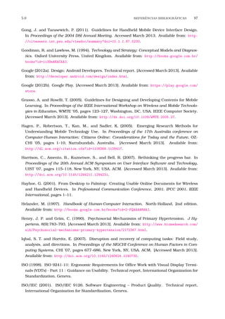 5.0 REFERˆENCIAS BIBLIOGR´AFICAS 97
Gong, J. and Tarasewich, P. (2011). Guidelines for Handheld Mobile Device Interface Design.
In Proceedings of the 2004 DSI Annual Meeting. Accessed March 2013. Available from: http:
//citeseerx.ist.psu.edu/viewdoc/summary?doi=10.1.1.87.5230.
Goodman, R. and Lawless, M. (1994). Technology and Strategy: Conceptual Models and Diagnos-
tics. Oxford University Press, United Kingdom. Available from: http://books.google.com.br/
books?id=ii3SmAEACAAJ.
Google (2012a). Design: Android Developers. Technical report. [Accessed March 2013]. Available
from: http://developer.android.com/design/index.html.
Google (2012b). Google Play. [Accessed March 2013]. Available from: https://play.google.com/
store.
Grasso, A. and Roselli, T. (2005). Guidelines for Designing and Developing Contents for Mobile
Learning. In Proceedings of the IEEE International Workshop on Wireless and Mobile Technolo-
gies in Education, WMTE ’05, pages 123–127, Washington, DC, USA. IEEE Computer Society.
[Accessed March 2013]. Available from: http://dx.doi.org/10.1109/WMTE.2005.27.
Hagen, P., Robertson, T., Kan, M., and Sadler, K. (2005). Emerging Research Methods for
Understanding Mobile Technology Use. In Proceedings of the 17th Australia conference on
Computer-Human Interaction: Citizens Online: Considerations for Today and the Future, OZ-
CHI ’05, pages 1–10, Narrabundah, Australia. [Accessed March 2013]. Available from:
http://dl.acm.org/citation.cfm?id=1108368.1108417.
Harrison, C., Amento, B., Kuznetsov, S., and Bell, R. (2007). Rethinking the progress bar. In
Proceedings of the 20th Annual ACM Symposium on User Interface Software and Technology,
UIST ’07, pages 115–118, New York, NY, USA. ACM. [Accessed March 2013]. Available from:
http://doi.acm.org/10.1145/1294211.1294231.
Hayhoe, G. (2001). From Desktop to Palmtop: Creating Usable Online Documents for Wireless
and Handheld Devices. In Professional Communication Conference, 2001. IPCC 2001. IEEE
International, pages 1–11.
Helander, M. (1997). Handbook of Human-Computer Interaction. North-Holland, 2nd edition.
Available from: http://books.google.com.br/books?id=2-FQAAAAMAAJ.
Henry, J. P. and Grim, C. (1990). Psychosocial Mechanisms of Primary Hypertension. J Hy-
pertens, 8(9):783–793. [Accessed March 2013]. Available from: http://www.biomedsearch.com/
nih/Psychosocial-mechanisms-primary-hypertension/2172367.html.
Iqbal, S. T. and Horvitz, E. (2007). Disruption and recovery of computing tasks: Field study,
analysis, and directions. In Proceedings of the SIGCHI Conference on Human Factors in Com-
puting Systems, CHI ’07, pages 677–686, New York, NY, USA. ACM. [Accessed March 2013].
Available from: http://doi.acm.org/10.1145/1240624.1240730.
ISO (1998). ISO 9241-11: Ergonomic Requirements for Ofﬁce Work with Visual Display Termi-
nals (VDTs) - Part 11 : Guidance on Usability. Technical report, International Organization for
Standardization, Geneva.
ISO/IEC (2001). ISO/IEC 9126. Software Engineering – Product Quality. Technical report,
International Organization for Standardization, Geneva.
 