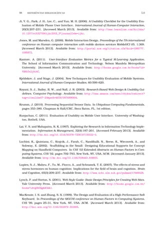 98 REFERˆENCIAS BIBLIOGR´AFICAS 5.0
Ji, Y. G., Park, J. H., Lee, C., and Yun, M. H. (2006). A Usability Checklist for the Usability Eva-
luation of Mobile Phone User Interface. International Journal of Human-Computer Interaction,
20(3):207–231. [Accessed March 2013]. Available from: http://www.leaonline.com/doi/abs/
10.1207/s15327590ijhc2003_3?journalCode=ijhc.
Jones, M. and Marsden, G. (2006). Mobile Interaction Design. Proceedings of the 7th international
conference on Human computer interaction with mobile devices services MobileHCI 05, 1:369.
[Accessed March 2013]. Available from: http://portal.acm.org/citation.cfm?doid=1085777.
1085872.
Kantore, A. (2011). User-Interface Evaluation Metrics for a Typical M-Learning Application.
The School of Information Communication and Technology. Nelson Mandela Metropolitan
University. [Accessed March 2013]. Available from: http://books.google.com.br/books?id=
YXKbTx2j9i4C.
Kjeldskov, J. and Stage, J. (2004). New Techniques for Usability Evaluation of Mobile Systems.
International Journal of Human-Computer Studies, 60:599–620.
Koyani, S. J., Bailey, R. W., and Nall, J. R. (2003). Research-Based Web Design & Usability Gui-
delines. Computer Psychology. Available from: http://www.amazon.com/exec/obidos/redirect?
tag=citeulike07-20&path=ASIN/0974996904.
Krumm, J. (2010). Processing Sequential Sensor Data. In Ubiquitous Computing Fundamentals,
pages 353–380. Chapman & Hall/CRC, Boca Raton, FL, 1st edition.
Kunjachan, C. (2011). Evaluation of Usability on Mobile User Interface. University of Washing-
ton, Bothell, USA.
Lai, V. S. and Mahapatra, R. K. (1997). Exploring the Research in Information Technology Imple-
mentation. Information & Management, 32(4):187–201. [Accessed February 2013]. Available
from: http://dx.doi.org/10.1016/S0378-7206(97)00022-0.
Luchini, K., Quintana, C., Krajcik, J., Farah, C., Nandihalli, N., Reese, K., Wieczorek, A., and
Soloway, E. (2002). Scaffolding in the Small: Designing Educational Supports for Concept
Mapping on Handheld Computers. In CHI ’02 Extended Abstracts on Human Factors in Com-
puting Systems, CHI ’02, pages 792–793, New York, NY, USA. ACM. [Accessed January 2013].
Available from: http://dx.doi.org/10.1145/506443.506600.
Lupien, S. J., Maheu, F., Tu, M., Fiocco, A., and Schramek, T. E. (2007). The effects of stress and
stress hormones on human cognition: Implications for the ﬁeld of brain and cognition. Brain
and Cognition, 65(3):209–237. Available from: http://www.ncbi.nlm.nih.gov/pubmed/17466428.
Lynch, P. and Horton, S. (2001). Web Style Guide: Basic Design Principles for Creating Web Sites.
Yale University Press. [Accessed March 2013]. Available from: http://books.google.com.br/
books?id=gGbCQgAACAAJ.
MacKenzie, I. S. and Zhang, S. X. (1999). The Design and Evaluation of a High-Performance Soft
Keyboard. In Proceedings of the SIGCHI conference on Human Factors in Computing Systems,
CHI ’99, pages 25–31, New York, NY, USA. ACM. [Accessed March 2013]. Available from:
http://doi.acm.org/10.1145/302979.302983.
 