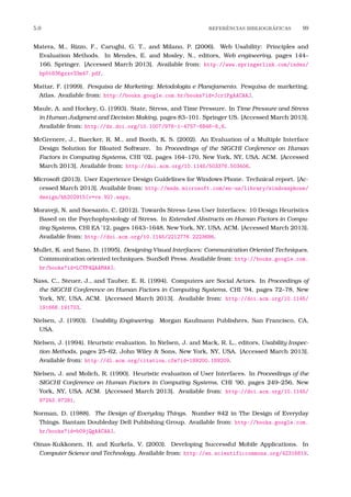 5.0 REFERˆENCIAS BIBLIOGR´AFICAS 99
Matera, M., Rizzo, F., Carughi, G. T., and Milano, P. (2006). Web Usability: Principles and
Evaluation Methods. In Mendes, E. and Mosley, N., editors, Web engineering, pages 144–
166. Springer. [Accessed March 2013]. Available from: http://www.springerlink.com/index/
hp5t836gxxv33m47.pdf.
Mattar, F. (1999). Pesquisa de Marketing: Metodologia e Planejamento. Pesquisa de marketing.
Atlas. Available from: http://books.google.com.br/books?id=Jcr1PgAACAAJ.
Maule, A. and Hockey, G. (1993). State, Stress, and Time Pressure. In Time Pressure and Stress
in Human Judgment and Decision Making, pages 83–101. Springer US. [Accessed March 2013].
Available from: http://dx.doi.org/10.1007/978-1-4757-6846-6_6.
McGrenere, J., Baecker, R. M., and Booth, K. S. (2002). An Evaluation of a Multiple Interface
Design Solution for Bloated Software. In Proceedings of the SIGCHI Conference on Human
Factors in Computing Systems, CHI ’02, pages 164–170, New York, NY, USA. ACM. [Accessed
March 2013]. Available from: http://doi.acm.org/10.1145/503376.503406.
Microsoft (2013). User Experience Design Guidelines for Windows Phone. Technical report. [Ac-
cessed March 2013]. Available from: http://msdn.microsoft.com/en-us/library/windowsphone/
design/hh202915(v=vs.92).aspx.
Moraveji, N. and Soesanto, C. (2012). Towards Stress-Less User Interfaces: 10 Design Heuristics
Based on the Psychophysiology of Stress. In Extended Abstracts on Human Factors in Compu-
ting Systems, CHI EA ’12, pages 1643–1648, New York, NY, USA. ACM. [Accessed March 2013].
Available from: http://doi.acm.org/10.1145/2212776.2223686.
Mullet, K. and Sano, D. (1995). Designing Visual Interfaces: Communication Oriented Techniques.
Communication oriented techniques. SunSoft Press. Available from: http://books.google.com.
br/books?id=LCYPAQAAMAAJ.
Nass, C., Steuer, J., and Tauber, E. R. (1994). Computers are Social Actors. In Proceedings of
the SIGCHI Conference on Human Factors in Computing Systems, CHI ’94, pages 72–78, New
York, NY, USA. ACM. [Accessed March 2013]. Available from: http://doi.acm.org/10.1145/
191666.191703.
Nielsen, J. (1993). Usability Engineering. Morgan Kaufmann Publishers, San Francisco, CA,
USA.
Nielsen, J. (1994). Heuristic evaluation. In Nielsen, J. and Mack, R. L., editors, Usability Inspec-
tion Methods, pages 25–62. John Wiley & Sons, New York, NY, USA. [Accessed March 2013].
Available from: http://dl.acm.org/citation.cfm?id=189200.189209.
Nielsen, J. and Molich, R. (1990). Heuristic evaluation of User Interfaces. In Proceedings of the
SIGCHI Conference on Human Factors in Computing Systems, CHI ’90, pages 249–256, New
York, NY, USA. ACM. [Accessed March 2013]. Available from: http://doi.acm.org/10.1145/
97243.97281.
Norman, D. (1988). The Design of Everyday Things. Number 842 in The Design of Everyday
Things. Bantam Doubleday Dell Publishing Group. Available from: http://books.google.com.
br/books?id=b09jQgAACAAJ.
Oinas-Kukkonen, H. and Kurkela, V. (2003). Developing Successful Mobile Applications. In
Computer Science and Technology. Available from: http://en.scientificcommons.org/42316819.
 