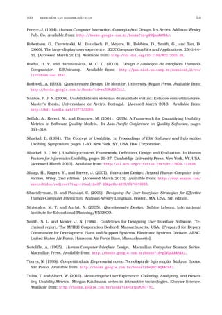 100 REFERˆENCIAS BIBLIOGR´AFICAS 5.0
Preece, J. (1994). Human-Computer Interaction. Concepts And Design. Ics Series. Addison-Wesley
Pub. Co. Available from: http://books.google.com.br/books?id=p99QAAAAMAAJ.
Robertson, G., Czerwinski, M., Baudisch, P., Meyers, B., Robbins, D., Smith, G., and Tan, D.
(2005). The large-display user experience. IEEE Computer Graphics and Applications, 25(4):44–
51. [Accessed March 2013]. Available from: http://dx.doi.org/10.1109/MCG.2005.88.
Rocha, H. V. and Baranauskas, M. C. C. (2003). Design e Avaliação de Interfaces Humano-
Computador. EdUnicamp. Available from: http://pan.nied.unicamp.br/download_livro/
livrodownload.html.
Rothwell, A. (1993). Questionnaire Design. De Montfort University. Kogan Press. Available from:
http://books.google.com.br/books?id=rnZ0MwEACAAJ.
Santos, P. J. N. (2008). Usabilidade em sistemas de realidade virtual: Estudos com utilizadores.
Master’s thesis, Universidade de Aveiro, Portugal. [Acessed March 2013. Available from:
http://hdl.handle.net/10773/2059.
Seffah, A., Kececi, N., and Donyaee, M. (2001). QUIM: A Framework for Quantifying Usability
Metrics in Software Quality Models. In Asia-Paciﬁc Conference on Quality Software, pages
311–318.
Shackel, B. (1981). The Concept of Usability. In Proceedings of IBM Software and Information
Usability Symposium, pages 1–30, New York, NY, USA. IBM Corporation.
Shackel, B. (1991). Usability–context, Framework, Deﬁnition, Design and Evaluation. In Human
Factors for Informatics Usability, pages 21–37. Cambridge University Press, New York, NY, USA.
[Accessed March 2013]. Available from: http://dl.acm.org/citation.cfm?id=117829.117833.
Sharp, H., Rogers, Y., and Preece, J. (2007). Interaction Design: Beyond Human-Computer Inte-
raction. Wiley, 2nd edition. [Accessed March 2013]. Available from: http://www.amazon.com/
exec/obidos/redirect?tag=citeulike07-20&path=ASIN/0470018666.
Shneiderman, B. and Plaisant, C. (2009). Designing the User Interface: Strategies for Effective
Human-Computer Interaction. Addison-Wesley Longman, Boston, MA, USA, 5th edition.
Siniscalco, M. T. and Auriat, N. (2005). Questionnaire Design. Sabine Lebeau, International
Institute for Educational Planning/UNESCO.
Smith, S. L. and Mosier, J. N. (1986). Guidelines for Designing User Interface Software. Te-
chnical report, The MITRE Corporation Bedford, Massachusetts, USA. [Prepared for Deputy
Commander for Development Plans and Support Systems, Electronic Systems Division, AFSC,
United States Air Force, Hanscom Air Force Base, Massachusetts].
Sutcliffe, A. (1995). Human-Computer Interface Design. Macmillan Computer Science Series.
Macmillan Press. Available from: http://books.google.com.br/books?id=gOVQAAAAMAAJ.
Torres, N. (1995). Competitividade Empresarial com a Tecnologia de Informação. Makron Books,
São Paulo. Available from: http://books.google.com.br/books?id=QBCiAQAACAAJ.
Tullis, T. and Albert, W. (2010). Measuring the User Experience: Collecting, Analyzing, and Presen-
ting Usability Metrics. Morgan Kaufmann series in interactive technologies. Elsevier Science.
Available from: http://books.google.com.br/books?id=KsjpuMJ6T-YC.
 