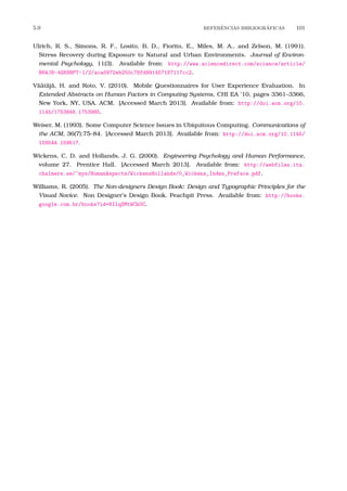 5.0 REFERˆENCIAS BIBLIOGR´AFICAS 101
Ulrich, R. S., Simons, R. F., Losito, B. D., Fiorito, E., Miles, M. A., and Zelson, M. (1991).
Stress Recovery during Exposure to Natural and Urban Environments. Journal of Environ-
mental Psychology, 11(3). Available from: http://www.sciencedirect.com/science/article/
B6WJ8-4GK8NPT-1/2/aca5972eb250c78fd991457187117cc2.
Väätäjä, H. and Roto, V. (2010). Mobile Questionnaires for User Experience Evaluation. In
Extended Abstracts on Human Factors in Computing Systems, CHI EA ’10, pages 3361–3366,
New York, NY, USA. ACM. [Accessed March 2013]. Available from: http://doi.acm.org/10.
1145/1753846.1753985.
Weiser, M. (1993). Some Computer Science Issues in Ubiquitous Computing. Communications of
the ACM, 36(7):75–84. [Accessed March 2013]. Available from: http://doi.acm.org/10.1145/
159544.159617.
Wickens, C. D. and Hollands, J. G. (2000). Engineering Psychology and Human Performance,
volume 27. Prentice Hall. [Accessed March 2013]. Available from: http://webfiles.ita.
chalmers.se/~mys/HumanAspects/WickensHollands/0_Wickens_Index_Preface.pdf.
Williams, R. (2005). The Non-designers Design Book: Design and Typographic Principles for the
Visual Novice. Non Designer’s Design Book. Peachpit Press. Available from: http://books.
google.com.br/books?id=8IlqSMtWCk0C.
 