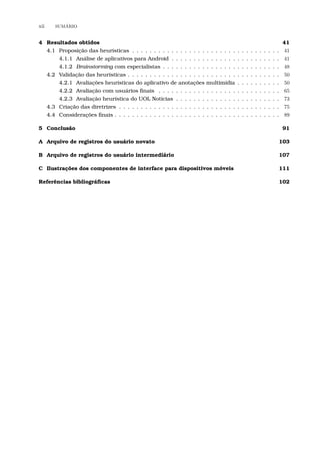 xii SUM´ARIO
4 Resultados obtidos 41
4.1 Proposição das heurísticas . . . . . . . . . . . . . . . . . . . . . . . . . . . . . . . . . . 41
4.1.1 Análise de aplicativos para Android . . . . . . . . . . . . . . . . . . . . . . . . . 41
4.1.2 Brainstorming com especialistas . . . . . . . . . . . . . . . . . . . . . . . . . . . 48
4.2 Validação das heurísticas . . . . . . . . . . . . . . . . . . . . . . . . . . . . . . . . . . . 50
4.2.1 Avaliações heurísticas do aplicativo de anotações multimídia . . . . . . . . . . 50
4.2.2 Avaliação com usuários ﬁnais . . . . . . . . . . . . . . . . . . . . . . . . . . . . 65
4.2.3 Avaliação heurística do UOL Notícias . . . . . . . . . . . . . . . . . . . . . . . . 73
4.3 Criação das diretrizes . . . . . . . . . . . . . . . . . . . . . . . . . . . . . . . . . . . . . 75
4.4 Considerações ﬁnais . . . . . . . . . . . . . . . . . . . . . . . . . . . . . . . . . . . . . . 89
5 Conclusão 91
A Arquivo de registros do usuário novato 103
B Arquivo de registros do usuário intermediário 107
C Ilustrações dos componentes de interface para dispositivos móveis 111
Referências bibliográﬁcas 102
 