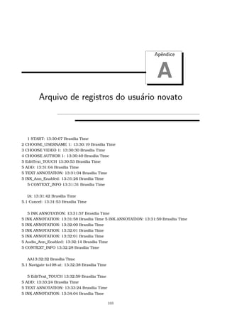 Apˆendice
A
Arquivo de registros do usu´ario novato
1 START: 13:30:07 Brasilia Time
2 CHOOSE_USERNAME 1: 13:30:19 Brasilia Time
3 CHOOSE VIDEO 1: 13:30:30 Brasilia Time
4 CHOOSE AUTHOR 1: 13:30:40 Brasilia Time
5 EditText_TOUCH 13:30:53 Brasilia Time
5 ADD: 13:31:04 Brasilia Time
5 TEXT ANNOTATION: 13:31:04 Brasilia Time
5 INK_Ann_Enabled: 13:31:26 Brasilia Time
5 CONTEXT_INFO 13:31:31 Brasilia Time
IA: 13:31:42 Brasilia Time
5.1 Cancel: 13:31:53 Brasilia Time
5 INK ANNOTATION: 13:31:57 Brasilia Time
5 INK ANNOTATION: 13:31:58 Brasilia Time 5 INK ANNOTATION: 13:31:59 Brasilia Time
5 INK ANNOTATION: 13:32:00 Brasilia Time
5 INK ANNOTATION: 13:32:01 Brasilia Time
5 INK ANNOTATION: 13:32:01 Brasilia Time
5 Audio_Ann_Enabled: 13:32:14 Brasilia Time
5 CONTEXT_INFO 13:32:28 Brasilia Time
AA13:32:32 Brasilia Time
5.1 Navigate to108 at: 13:32:38 Brasilia Time
5 EditText_TOUCH 13:32:59 Brasilia Time
5 ADD: 13:33:24 Brasilia Time
5 TEXT ANNOTATION: 13:33:24 Brasilia Time
5 INK ANNOTATION: 13:34:04 Brasilia Time
103
 