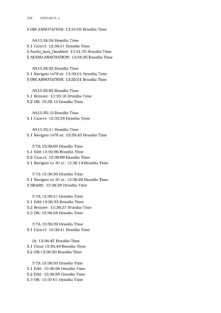 104 APˆENDICE A
5 INK ANNOTATION: 13:34:05 Brasilia Time
AA13:34:28 Brasilia Time
5.1 Cancel: 13:34:31 Brasilia Time
5 Audio_Ann_Disabled: 13:34:35 Brasilia Time
5 AUDIO ANNOTATION: 13:34:35 Brasilia Time
AA13:34:52 Brasilia Time
5.1 Navigate to79 at: 13:35:01 Brasilia Time
5 INK ANNOTATION: 13:35:01 Brasilia Time
AA13:35:02 Brasilia Time
5.1 Remove: 13:35:10 Brasilia Time
5.2 OK: 13:35:13 Brasilia Time
AA13:35:13 Brasilia Time
5.1 Cancel: 13:35:28 Brasilia Time
AA13:35:41 Brasilia Time
5.1 Navigate to79 at: 13:35:43 Brasilia Time
5 TA 13:36:03 Brasilia Time
5.1 Edit:13:36:06 Brasilia Time
5.2 Cancel: 13:36:09 Brasilia Time
5.1 Navigate to 10 at: 13:36:10 Brasilia Time
5 TA 13:36:20 Brasilia Time
5.1 Navigate to 10 at: 13:36:22 Brasilia Time
5 SHARE: 13:36:28 Brasilia Time
5 TA 13:36:31 Brasilia Time
5.1 Edit:13:36:33 Brasilia Time
5.2 Remove: 13:36:37 Brasilia Time
5.3 OK: 13:36:38 Brasilia Time
5 TA 13:36:39 Brasilia Time
5.1 Cancel: 13:36:41 Brasilia Time
IA: 13:36:47 Brasilia Time
5.1 Clear:13:36:49 Brasilia Time
5.2 OK:13:36:50 Brasilia Time
5 TA 13:36:53 Brasilia Time
5.1 Edit: 13:36:56 Brasilia Time
5.2 Edit: 13:36:59 Brasilia Time
5.3 OK: 13:37:01 Brasilia Time
 