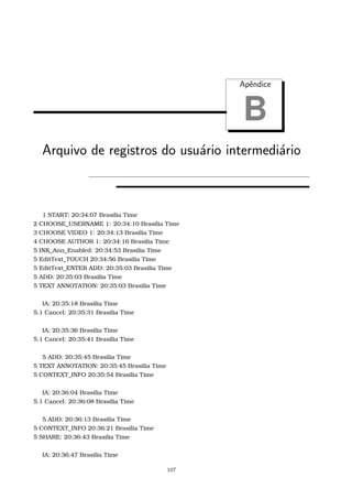 Apˆendice
B
Arquivo de registros do usu´ario intermedi´ario
1 START: 20:34:07 Brasilia Time
2 CHOOSE_USERNAME 1: 20:34:10 Brasilia Time
3 CHOOSE VIDEO 1: 20:34:13 Brasilia Time
4 CHOOSE AUTHOR 1: 20:34:16 Brasilia Time
5 INK_Ann_Enabled: 20:34:53 Brasilia Time
5 EditText_TOUCH 20:34:56 Brasilia Time
5 EditText_ENTER ADD: 20:35:03 Brasilia Time
5 ADD: 20:35:03 Brasilia Time
5 TEXT ANNOTATION: 20:35:03 Brasilia Time
IA: 20:35:18 Brasilia Time
5.1 Cancel: 20:35:31 Brasilia Time
IA: 20:35:36 Brasilia Time
5.1 Cancel: 20:35:41 Brasilia Time
5 ADD: 20:35:45 Brasilia Time
5 TEXT ANNOTATION: 20:35:45 Brasilia Time
5 CONTEXT_INFO 20:35:54 Brasilia Time
IA: 20:36:04 Brasilia Time
5.1 Cancel: 20:36:08 Brasilia Time
5 ADD: 20:36:13 Brasilia Time
5 CONTEXT_INFO 20:36:21 Brasilia Time
5 SHARE: 20:36:43 Brasilia Time
IA: 20:36:47 Brasilia Time
107
 