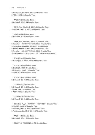 108 APˆENDICE B
5 Audio_Ann_Enabled: 20:37:15 Brasilia Time
5 ADD: 20:37:20 Brasilia Time
AA20:37:26 Brasilia Time
5.1 Cancel: 20:37:34 Brasilia Time
5 INK_Ann_Disabled: 20:37:41 Brasilia Time
5 EditText_TOUCH 20:37:42 Brasilia Time
AA20:38:27 Brasilia Time
5.1 Cancel: 20:38:35 Brasilia Time
5 INK_Ann_Enabled: 20:39:32 Brasilia Time
5 SeekBar: 136202277357820:39:33 Brasilia Time
5 Audio_Ann_Disabled: 20:39:33 Brasilia Time
5 AUDIO ANNOTATION: 20:39:33 Brasilia Time
5 SeekBar: 136202277379220:39:33 Brasilia Time
5 Pushed PLAY: 136202277750220:39:37 Brasilia Time
5 TA 20:40:00 Brasilia Time
5.1 Navigate to 39 at: 20:40:02 Brasilia Time
5 TA 20:40:13 Brasilia Time
5.1 Edit:20:40:16 Brasilia Time
5.2 Remove: 20:40:18 Brasilia Time
5.3 OK: 20:40:20 Brasilia Time
5 TA 20:40:20 Brasilia Time
5.1 Cancel: 20:40:23 Brasilia Time
IA: 20:40:27 Brasilia Time
5.1 Cancel: 20:40:29 Brasilia Time
5 ADD: 20:40:32 Brasilia Time
5 ADD: 20:40:34 Brasilia Time
IA: 20:40:39 Brasilia Time
5.1 Cancel: 20:40:42 Brasilia Time
5 Pushed PLAY: 136202286446220:41:04 Brasilia Time
5 SHARE: 20:41:07 Brasilia Time
5 EditText_TOUCH 20:41:20 Brasilia Time
5 Audio_Ann_Enabled: 20:41:47 Brasilia Time
AA20:41:49 Brasilia Time
5.1 Cancel: 20:41:53 Brasilia Time
5 EditText_TOUCH 20:41:57 Brasilia Time
 
