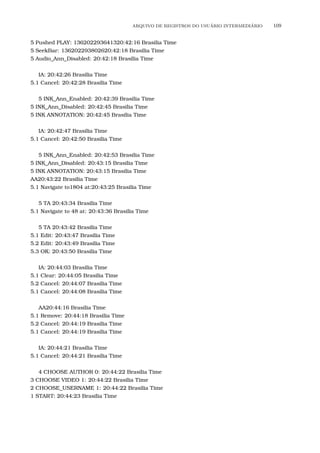 ARQUIVO DE REGISTROS DO USU´ARIO INTERMEDI´ARIO 109
5 Pushed PLAY: 136202293641320:42:16 Brasilia Time
5 SeekBar: 136202293802620:42:18 Brasilia Time
5 Audio_Ann_Disabled: 20:42:18 Brasilia Time
IA: 20:42:26 Brasilia Time
5.1 Cancel: 20:42:28 Brasilia Time
5 INK_Ann_Enabled: 20:42:39 Brasilia Time
5 INK_Ann_Disabled: 20:42:45 Brasilia Time
5 INK ANNOTATION: 20:42:45 Brasilia Time
IA: 20:42:47 Brasilia Time
5.1 Cancel: 20:42:50 Brasilia Time
5 INK_Ann_Enabled: 20:42:53 Brasilia Time
5 INK_Ann_Disabled: 20:43:15 Brasilia Time
5 INK ANNOTATION: 20:43:15 Brasilia Time
AA20:43:22 Brasilia Time
5.1 Navigate to1804 at:20:43:25 Brasilia Time
5 TA 20:43:34 Brasilia Time
5.1 Navigate to 48 at: 20:43:36 Brasilia Time
5 TA 20:43:42 Brasilia Time
5.1 Edit: 20:43:47 Brasilia Time
5.2 Edit: 20:43:49 Brasilia Time
5.3 OK: 20:43:50 Brasilia Time
IA: 20:44:03 Brasilia Time
5.1 Clear: 20:44:05 Brasilia Time
5.2 Cancel: 20:44:07 Brasilia Time
5.1 Cancel: 20:44:08 Brasilia Time
AA20:44:16 Brasilia Time
5.1 Remove: 20:44:18 Brasilia Time
5.2 Cancel: 20:44:19 Brasilia Time
5.1 Cancel: 20:44:19 Brasilia Time
IA: 20:44:21 Brasilia Time
5.1 Cancel: 20:44:21 Brasilia Time
4 CHOOSE AUTHOR 0: 20:44:22 Brasilia Time
3 CHOOSE VIDEO 1: 20:44:22 Brasilia Time
2 CHOOSE_USERNAME 1: 20:44:22 Brasilia Time
1 START: 20:44:23 Brasilia Time
 