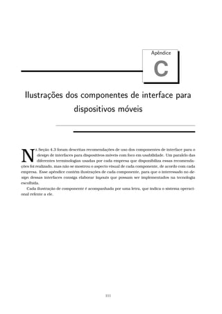 Apˆendice
C
Ilustra¸c˜oes dos componentes de interface para
dispositivos m´oveis
N
A Seção 4.3 foram descritas recomendações de uso dos componentes de interface para o
design de interfaces para dispositivos móveis com foco em usabilidade. Um paralelo das
diferentes terminologias usadas por cada empresa que disponibiliza essas recomenda-
ções foi realizado, mas não se mostrou o aspecto visual de cada componente, de acordo com cada
empresa. Esse apêndice contém ilustrações de cada componente, para que o interessado no de-
sign dessas interfaces consiga elaborar layouts que possam ser implementados na tecnologia
escolhida.
Cada ilustração de componente é acompanhada por uma letra, que indica o sistema operaci-
onal refente a ele.
111
 
