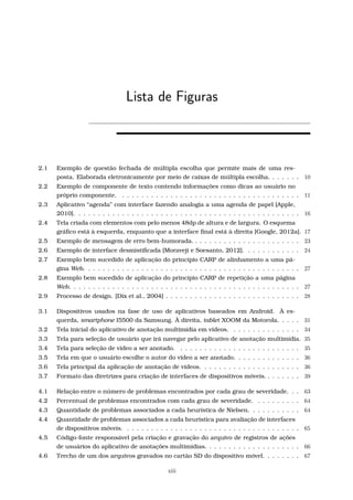 Lista de Figuras
2.1 Exemplo de questão fechada de múltipla escolha que permite mais de uma res-
posta. Elaborada eletronicamente por meio de caixas de múltipla escolha. . . . . . . 10
2.2 Exemplo de componente de texto contendo informações como dicas ao usuário no
próprio componente. . . . . . . . . . . . . . . . . . . . . . . . . . . . . . . . . . . . . . 11
2.3 Aplicativo “agenda” com interface fazendo analogia a uma agenda de papel [Apple,
2010]. . . . . . . . . . . . . . . . . . . . . . . . . . . . . . . . . . . . . . . . . . . . . . . 16
2.4 Tela criada com elementos com pelo menos 48dp de altura e de largura. O esquema
gráﬁco está à esquerda, enquanto que a interface ﬁnal está à direita [Google, 2012a]. 17
2.5 Exemplo de mensagem de erro bem-humorada. . . . . . . . . . . . . . . . . . . . . . . 23
2.6 Exemplo de interface desmistiﬁcada [Moraveji e Soesanto, 2012]. . . . . . . . . . . . 24
2.7 Exemplo bem sucedido de aplicação do princípio CARP de alinhamento a uma pá-
gina Web. . . . . . . . . . . . . . . . . . . . . . . . . . . . . . . . . . . . . . . . . . . . . 27
2.8 Exemplo bem sucedido de aplicação do princípio CARP de repetição a uma página
Web. . . . . . . . . . . . . . . . . . . . . . . . . . . . . . . . . . . . . . . . . . . . . . . . 27
2.9 Processo de design. [Dix et al., 2004] . . . . . . . . . . . . . . . . . . . . . . . . . . . . 28
3.1 Dispositivos usados na fase de uso de aplicativos baseados em Android. À es-
querda, smartphone I5500 da Samsung. À direita, tablet XOOM da Motorola. . . . . 31
3.2 Tela inicial do aplicativo de anotação multimídia em vídeos. . . . . . . . . . . . . . . 34
3.3 Tela para seleção de usuário que irá navegar pelo aplicativo de anotação multimídia. 35
3.4 Tela para seleção de vídeo a ser anotado. . . . . . . . . . . . . . . . . . . . . . . . . . 35
3.5 Tela em que o usuário escolhe o autor do vídeo a ser anotado. . . . . . . . . . . . . . 36
3.6 Tela principal da aplicação de anotação de vídeos. . . . . . . . . . . . . . . . . . . . . 36
3.7 Formato das diretrizes para criação de interfaces de dispositivos móveis. . . . . . . . 39
4.1 Relação entre o número de problemas encontrados por cada grau de severidade. . . 63
4.2 Percentual de problemas encontrados com cada grau de severidade. . . . . . . . . . 64
4.3 Quantidade de problemas associados a cada heurística de Nielsen. . . . . . . . . . . 64
4.4 Quantidade de problemas associados a cada heurística para avaliação de interfaces
de dispositivos móveis. . . . . . . . . . . . . . . . . . . . . . . . . . . . . . . . . . . . . 65
4.5 Código-fonte responsável pela criação e gravação do arquivo de registros de ações
de usuários do aplicativo de anotações multimídias. . . . . . . . . . . . . . . . . . . . 66
4.6 Trecho de um dos arquivos gravados no cartão SD do dispositivo móvel. . . . . . . . 67
xiii
 
