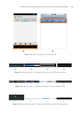 ILUSTRA¸C˜OES DOS COMPONENTES DE INTERFACE PARA DISPOSITIVOS M´OVEIS 113
Figura C.3: Barra de navega¸c˜ao. A) Android; B) iOS.
Figura C.4: Barra de progresso. A) Android; B) Blackberry; C) iOS; D) Windows Phone.
Figura C.5: Barra de status. A) Android; B) Blackberry; C) iOS; D) Windows Phone.
Figura C.6: Barra deslizante de ajuste. A) Android; B) Blackberry; C) iOS; D) Windows Phone.
 