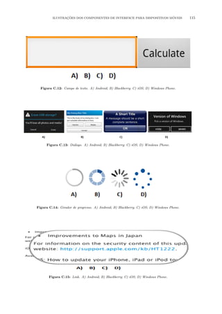 ILUSTRA¸C˜OES DOS COMPONENTES DE INTERFACE PARA DISPOSITIVOS M´OVEIS 115
Figura C.12: Campo de texto. A) Android; B) Blackberry; C) iOS; D) Windows Phone.
Figura C.13: Di´alogo. A) Android; B) Blackberry; C) iOS; D) Windows Phone.
Figura C.14: Girador de progresso. A) Android; B) Blackberry; C) iOS; D) Windows Phone.
Figura C.15: Link. A) Android; B) Blackberry; C) iOS; D) Windows Phone.
 