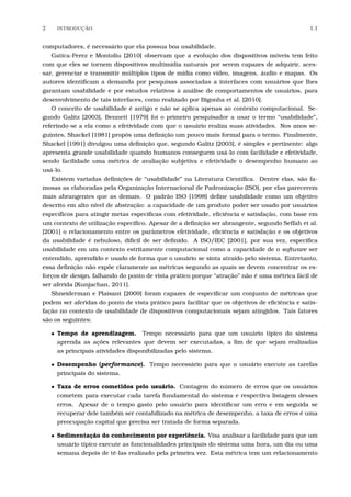 2 INTRODU¸C˜AO 1.1
computadores, é necessário que ela possua boa usabilidade.
Gatica-Perez e Montoliu [2010] observam que a evolução dos dispositivos móveis tem feito
com que eles se tornem dispositivos multimídia naturais por serem capazes de adquirir, aces-
sar, gerenciar e transmitir múltiplos tipos de mídia como vídeo, imagens, áudio e mapas. Os
autores identiﬁcam a demanda por pesquisas associadas a interfaces com usuários que lhes
garantam usabilidade e por estudos relativos à análise de comportamentos de usuários, para
desenvolvimento de tais interfaces, como realizado por Bigonha et al. [2010].
O conceito de usabilidade é antigo e não se aplica apenas ao contexto computacional. Se-
gundo Galitz [2003], Bennett [1979] foi o primeiro pesquisador a usar o termo “usabilidade”,
referindo-se a ela como a efetividade com que o usuário realiza suas atividades. Nos anos se-
guintes, Shackel [1981] propôs uma deﬁnição um pouco mais formal para o termo. Finalmente,
Shackel [1991] divulgou uma deﬁnição que, segundo Galitz [2003], é simples e pertinente: algo
apresenta grande usabilidade quando humanos conseguem usá-lo com facilidade e efetividade,
sendo facilidade uma métrica de avaliação subjetiva e efetividade o desempenho humano ao
usá-lo.
Existem variadas deﬁnições de “usabilidade” na Literatura Cientíﬁca. Dentre elas, são fa-
mosas as elaboradas pela Organização Internacional de Padronização (ISO), por elas parecerem
mais abrangentes que as demais. O padrão ISO [1998] deﬁne usabilidade como um objetivo
descrito em alto nível de abstração: a capacidade de um produto poder ser usado por usuários
especíﬁcos para atingir metas especíﬁcas com efetividade, eﬁciência e satisfação, com base em
um contexto de utilização especíﬁco. Apesar de a deﬁnição ser abrangente, segundo Seffah et al.
[2001] o relacionamento entre os parâmetros efetividade, eﬁciência e satisfação e os objetivos
da usabilidade é nebuloso, difícil de ser deﬁnido. A ISO/IEC [2001], por sua vez, especiﬁca
usabilidade em um contexto estritamente computacional como a capacidade de o software ser
entendido, aprendido e usado de forma que o usuário se sinta atraído pelo sistema. Entretanto,
essa deﬁnição não expõe claramente as métricas segundo as quais se devem concentrar os es-
forços de design, falhando do ponto de vista prático porque “atração” não é uma métrica fácil de
ser aferida [Kunjachan, 2011].
Shneiderman e Plaisant [2009] foram capazes de especiﬁcar um conjunto de métricas que
podem ser aferidas do ponto de vista prático para facilitar que os objetivos de eﬁciência e satis-
fação no contexto de usabilidade de dispositivos computacionais sejam atingidos. Tais fatores
são os seguintes:
• Tempo de aprendizagem. Tempo necessário para que um usuário típico do sistema
aprenda as ações relevantes que devem ser executadas, a ﬁm de que sejam realizadas
as principais atividades disponibilizadas pelo sistema.
• Desempenho (performance). Tempo necessário para que o usuário execute as tarefas
principais do sistema.
• Taxa de erros cometidos pelo usuário. Contagem do número de erros que os usuários
cometem para executar cada tarefa fundamental do sistema e respectiva listagem desses
erros. Apesar de o tempo gasto pelo usuário para identiﬁcar um erro e em seguida se
recuperar dele também ser contabilizado na métrica de desempenho, a taxa de erros é uma
preocupação capital que precisa ser tratada de forma separada.
• Sedimentação do conhecimento por experiência. Visa analisar a facilidade para que um
usuário típico execute as funcionalidades principais do sistema uma hora, um dia ou uma
semana depois de tê-las realizado pela primeira vez. Esta métrica tem um relacionamento
 