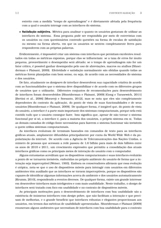 1.1 CONTEXTUALIZA¸C˜AO 3
estreito com a medida “tempo de aprendizagem” e é diretamente afetada pela frequência
com a qual o usuário interage com as interfaces do sistema.
• Satisfação subjetiva. Métrica para analisar o quanto os usuários gostaram de utilizar as
interfaces do sistema. Essa pergunta pode ser respondida por meio de entrevistas com
os usuários ou com questionários contendo questões na forma de escalas de satisfação
ou mesmo na forma aberta, em que os usuários se sentem completamente livres para
responderem com as próprias palavras.
Evidentemente, é impossível criar um sistema com interfaces que permitam excelentes resul-
tados em todas as métricas expostas, porque elas se inﬂuenciam: se a taxa de erros for muito
pequena, provavelmente o desempenho será afetado; se o tempo de aprendizagem não for um
fator crítico, é possível ganhar desempenho pelo uso de abreviações, macros ou atalhos [Shnei-
derman e Plaisant, 2009]. Efetividade e satisfação normalmente são obtidas quando todas as
métricas forem planejadas com bom senso, ou seja, de acordo com as necessidades do sistema
e dos usuários.
De fato, atualmente os designers de interface desenvolvem sua capacidade criativa de acordo
com as funcionalidades que o sistema deve disponibilizar e de acordo com os diferentes grupos
de usuários que o utilizarão. Diferentes conjuntos de recomendações para desenvolvimento
de interfaces foram desenvolvidos [Shneiderman e Plaisant, 2009] [Gong e Tarasewich, 2011]
[Bertini et al., 2006] [Moraveji e Soesanto, 2012], mas se nota que eles são completamente
dependentes do contexto da aplicação, do ponto de vista de suas funcionalidades e de seus
usuários [Shneiderman e Plaisant, 2009]. De qualquer forma, é inegável que, do ponto de vista
do usuário, a interface é a parte mais importante dos sistemas computacionais, porque nela está
contido tudo que o usuário consegue fazer. Isso signiﬁca que, apesar de não tornar o sistema
funcional por si só, a interface é, para a maioria dos usuários, o próprio sistema em si. Todas
as demais camadas de código-fonte necessárias para fazerem o sistema funcionar são invisíveis
a quem utiliza sistemas computacionais.
As interfaces evoluíram de terminais baseados em comandos de texto para as interfaces
gráﬁcas atuais, amplamente difundidas principalmente por conta da World Wide Web e da po-
pularização da internet. De acordo com a Agência de Telecomunicações das Nações Unidas, o
número de pessoas que acessam a rede passou de 1,6 bilhão para mais de dois bilhões entre
os anos de 2010 e 2011, um crescimento expressivo que permitiu a consolidação das atuais
interfaces gráﬁcas como os principais meios de interação do usuário com o computador.
Alguns entusiastas acreditam que os dispositivos computacionais e suas interfaces evoluirão
a ponto de se tornarem invisíveis, embutidas no próprio ambiente do usuário de forma que a in-
teração seja imperceptível [Weiser, 1993]. Embora os conservadores aﬁrmem que essa evolução
é utópica, nota-se que o uso de dispositivos móveis para interagir com usuários em diferentes
ambientes têm auxiliado que as interfaces se tornem imperceptíveis, porque os dispositivos são
capazes de identiﬁcar algumas informações acerca do ambiente e dos usuários automaticamente
[Krumm, 2010], respondendo a eventos diversos. De qualquer forma, existe um grande interesse
em desenvolver interfaces mais inteligentes e com mais usabilidade. Neste trabalho, o design de
interfaces será tratado com foco em usabilidade e no contexto de dispositivos móveis.
As principais motivações para o desenvolvimento de interfaces com boa usabilidade são a
existência de inúmeras interfaces com design pobre, que não facilitam a interação e que preci-
sam de melhorias, e o grande benefício que interfaces robustas e elegantes proporcionam aos
usuários, em termos das métricas de usabilidade apresentadas. Shneiderman e Plaisant [2009]
enumeram alguns ambientes que necessitam de interfaces com boa usabilidade para o contexto
 