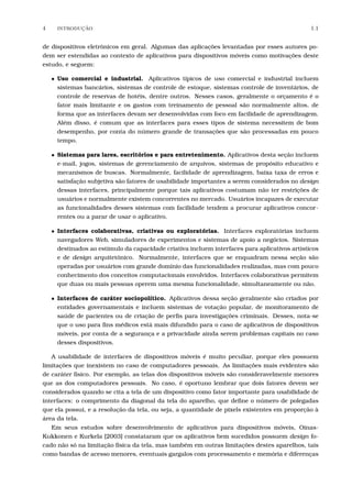 4 INTRODU¸C˜AO 1.1
de dispositivos eletrônicos em geral. Algumas das aplicações levantadas por esses autores po-
dem ser estendidas ao contexto de aplicativos para dispositivos móveis como motivações deste
estudo, e seguem:
• Uso comercial e industrial. Aplicativos típicos de uso comercial e industrial incluem
sistemas bancários, sistemas de controle de estoque, sistemas controle de inventários, de
controle de reservas de hotéis, dentre outros. Nesses casos, geralmente o orçamento é o
fator mais limitante e os gastos com treinamento de pessoal são normalmente altos, de
forma que as interfaces devam ser desenvolvidas com foco em facilidade de aprendizagem.
Além disso, é comum que as interfaces para esses tipos de sistema necessitem de bom
desempenho, por conta do número grande de transações que são processadas em pouco
tempo.
• Sistemas para lares, escritórios e para entretenimento. Aplicativos desta seção incluem
e-mail, jogos, sistemas de gerenciamento de arquivos, sistemas de propósito educativo e
mecanismos de buscas. Normalmente, facilidade de aprendizagem, baixa taxa de erros e
satisfação subjetiva são fatores de usabilidade importantes a serem considerados no design
dessas interfaces, principalmente porque tais aplicativos costumam não ter restrições de
usuários e normalmente existem concorrentes no mercado. Usuários incapazes de executar
as funcionalidades desses sistemas com facilidade tendem a procurar aplicativos concor-
rentes ou a parar de usar o aplicativo.
• Interfaces colaborativas, criativas ou exploratórias. Interfaces exploratórias incluem
navegadores Web, simuladores de experimentos e sistemas de apoio a negócios. Sistemas
destinados ao estímulo da capacidade criativa incluem interfaces para aplicativos artísticos
e de design arquitetônico. Normalmente, interfaces que se enquadram nessa seção são
operadas por usuários com grande domínio das funcionalidades realizadas, mas com pouco
conhecimento dos conceitos computacionais envolvidos. Interfaces colaborativas permitem
que duas ou mais pessoas operem uma mesma funcionalidade, simultaneamente ou não.
• Interfaces de caráter sociopolítico. Aplicativos dessa seção geralmente são criados por
entidades governamentais e incluem sistemas de votação popular, de monitoramento de
saúde de pacientes ou de criação de perﬁs para investigações criminais. Desses, nota-se
que o uso para ﬁns médicos está mais difundido para o caso de aplicativos de dispositivos
móveis, por conta de a segurança e a privacidade ainda serem problemas capitais no caso
desses dispositivos.
A usabilidade de interfaces de dispositivos móveis é muito peculiar, porque eles possuem
limitações que inexistem no caso de computadores pessoais. As limitações mais evidentes são
de caráter físico. Por exemplo, as telas dos dispositivos móveis são consideravelmente menores
que as dos computadores pessoais. No caso, é oportuno lembrar que dois fatores devem ser
considerados quando se cita a tela de um dispositivo como fator importante para usabilidade de
interfaces: o comprimento da diagonal da tela do aparelho, que deﬁne o número de polegadas
que ela possui, e a resolução da tela, ou seja, a quantidade de pixels existentes em proporção à
área da tela.
Em seus estudos sobre desenvolvimento de aplicativos para dispositivos móveis, Oinas-
Kukkonen e Kurkela [2003] constataram que os aplicativos bem sucedidos possuem design fo-
cado não só na limitação física da tela, mas também em outras limitações destes aparelhos, tais
como bandas de acesso menores, eventuais gargalos com processamento e memória e diferenças
 