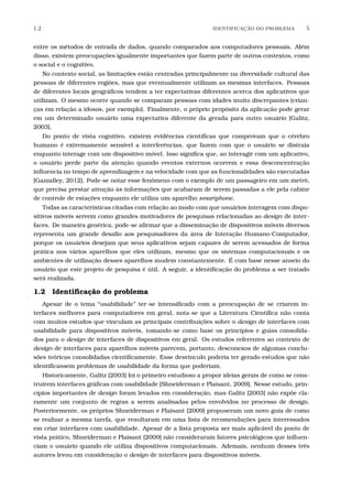 1.2 IDENTIFICA¸C˜AO DO PROBLEMA 5
entre os métodos de entrada de dados, quando comparados aos computadores pessoais. Além
disso, existem preocupações igualmente importantes que fazem parte de outros contextos, como
o social e o cognitivo.
No contexto social, as limitações estão centradas principalmente na diversidade cultural das
pessoas de diferentes regiões, mas que eventualmente utilizam as mesmas interfaces. Pessoas
de diferentes locais geográﬁcos tendem a ter expectativas diferentes acerca dos aplicativos que
utilizam. O mesmo ocorre quando se comparam pessoas com idades muito discrepantes (crian-
ças em relação a idosos, por exemplo). Finalmente, o próprio propósito da aplicação pode gerar
em um determinado usuário uma expectativa diferente da gerada para outro usuário [Galitz,
2003].
Do ponto de vista cognitivo, existem evidências cientíﬁcas que comprovam que o cérebro
humano é extremamente sensível a interferências, que fazem com que o usuário se distraia
enquanto interage com um dispositivo móvel. Isso signiﬁca que, ao interagir com um aplicativo,
o usuário perde parte da atenção quando eventos externos ocorrem e essa desconcentração
inﬂuencia no tempo de aprendizagem e na velocidade com que as funcionalidades são executadas
[Gazzalley, 2012]. Pode-se notar esse fenômeno com o exemplo de um passageiro em um metrô,
que precisa prestar atenção às informações que acabaram de serem passadas a ele pela cabine
de controle de estações enquanto ele utiliza um aparelho smartphone.
Todas as características citadas com relação ao modo com que usuários interagem com dispo-
sitivos móveis servem como grandes motivadores de pesquisas relacionadas ao design de inter-
faces. De maneira genérica, pode-se aﬁrmar que a disseminação de dispositivos móveis diversos
representa um grande desaﬁo aos pesquisadores da área de Interação Humano-Computador,
porque os usuários desejam que seus aplicativos sejam capazes de serem acessados de forma
prática nos vários aparelhos que eles utilizam, mesmo que os sistemas computacionais e os
ambientes de utilização desses aparelhos mudem constantemente. É com base nesse anseio do
usuário que este projeto de pesquisa é útil. A seguir, a identiﬁcação do problema a ser tratado
será realizada.
1.2 Identiﬁcação do problema
Apesar de o tema “usabilidade” ter-se intensiﬁcado com a preocupação de se criarem in-
terfaces melhores para computadores em geral, nota-se que a Literatura Cientíﬁca não conta
com muitos estudos que vinculam as principais contribuições sobre o design de interfaces com
usabilidade para dispositivos móveis, tomando-se como base os princípios e guias consolida-
dos para o design de interfaces de dispositivos em geral. Os estudos referentes ao contexto de
design de interfaces para aparelhos móveis parecem, portanto, desconexos de algumas conclu-
sões teóricas consolidadas cientiﬁcamente. Esse desvínculo poderia ter gerado estudos que não
identiﬁcassem problemas de usabilidade da forma que poderiam.
Historicamente, Galitz [2003] foi o primeiro estudioso a propor ideias gerais de como se cons-
truírem interfaces gráﬁcas com usabilidade [Shneiderman e Plaisant, 2009]. Nesse estudo, prin-
cípios importantes de design foram levados em consideração, mas Galitz [2003] não expõe cla-
ramente um conjunto de regras a serem analisadas pelos envolvidos no processo de design.
Posteriormente, os próprios Shneiderman e Plaisant [2009] propuseram um novo guia de como
se realizar a mesma tarefa, que resultaram em uma lista de recomendações para interessados
em criar interfaces com usabilidade. Apesar de a lista proposta ser mais aplicável do ponto de
vista prático, Shneiderman e Plaisant [2009] não consideraram fatores psicológicos que inﬂuen-
ciam o usuário quando ele utiliza dispositivos computacionais. Ademais, nenhum desses três
autores levou em consideração o design de interfaces para dispositivos móveis.
 