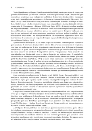 6 INTRODU¸C˜AO 1.2
Tanto Shneiderman e Plaisant [2009] quanto Galitz [2003] apresentam guias de design que
parecem inﬂuenciados por estudos anteriores realizados por Nielsen (1994), responsável pelo
conjunto de heurísticas para avaliação de usabilidade de interfaces de dispositivos computaci-
onais mais conhecido pelos pesquisadores de Interação Humano-Computador [Moraveji e Soe-
santo, 2012], e seus estudos são base para outras contribuições no âmbito de design de inter-
face. Embora esses estudos sejam relevantes, eles compartilham a mesma limitação existente
nos estudos de Shneiderman e Plaisant [2009] e de Galitz [2003]: design de interface sem foco
em dispositivos móveis. A avaliação de interfaces é uma atividade indispensável ao processo de
desenvolvimento de sistemas interativos, porque ela permite que os designers veriﬁquem se a
interface do sistema atende aos requisitos do usuário de modo que as funcionalidades sejam
realizadas de modo efetivo. Na avaliação heurística, um conjunto de especialistas avalia se a
interface está de acordo com um conjunto de regras, capazes de identiﬁcar potenciais problemas
de usabilidade [Nielsen, 1994].
Aparentemente Bertini et al. [2006] foram os poucos autores a tentarem propor heurísticas
para avaliação de interfaces de dispositivos móveis. Eles criaram esse conjunto de heurísticas
com base no conhecimento de três pesquisadores experientes da área de Interação Humano-
Computador, os quais identiﬁcaram problemas de usabilidade que consideravam importantes
de serem tratados em interfaces de dispositivos móveis. Tais problemas foram colocados em
uma planilha, que foi discutida entre os três na forma de um brainstorming. O resultado foi
um conjunto de oito heurísticas para avaliação de interfaces de dispositivos móveis geradas a
partir das heurísticas de [Nielsen, 1994], as quais foram analisadas e aprovadas por mais oito
especialistas da área. Apesar de as heurísticas serem focadas em interfaces de contexto de dis-
positivos móveis, os resultados das avaliações não foram enumerados explicitamente no estudo e
não se fez uma descrição detalhada do aplicativo avaliado. Além disso, a metodologia usada não
considera alguns conceitos teóricos para o design, como as regras básicas de design elaboradas
por Williams [2005] ou teorias de características de interface que incomodam psicologicamente
o usuário [Moraveji e Soesanto, 2012].
Com propósitos semelhantes aos de Bertini et al. [2006], Gong e Tarasewich [2011] revi-
sitaram os estudos de Shneiderman e Plaisant [2009] e os adaptaram para criarem um novo
conjunto de regras que, segundo aqueles autores, seriam pertinentes para o contexto de inter-
faces de dispositivos móveis. Contudo, a metodologia utilizada para chegarem a tais diretrizes
não foi encontrada nas fontes pesquisadas, de modo que o valor cientíﬁco do estudo ﬁcou com-
prometido. Os autores também não descreveram nenhum experimento cientíﬁco que validasse
as heurísticas propostas por eles.
É importante ressaltar que existem sistemas operacionais especíﬁcos para dispositivos mó-
veis e que as empresas detentoras de alguns desses sistemas divulgam em seus websites oﬁciais
diretrizes para a elaboração de interfaces de forma que os elementos de interação sejam utili-
zados de maneira adequada, a ﬁm de maximizar a usabilidade do aplicativo ﬁnal. As empresas
pesquisadas para esta dissertação que divulgam essas guidelines são: Apple, criadora do sis-
tema iOS; Blackberry, criadora do sistema Blackberry; Google, criador do sistema Android, e
Microsoft, criadora do sistema Windows Phone.
A divulgação dessas guidelines por meio dessas grandes empresas evidencia que a criação
de interfaces com adequação aos princípios básicos de usabilidade conhecidos transcendeu o
contexto cientíﬁco e atingiu o contexto comercial. Contudo, as documentações são baseadas
nos componentes de interfaces existentes em cada sistema operacional que, apesar de terem
propósitos semelhantes entre os sistemas, possuem terminologias distintas. Em alguns casos,
até a localização dos componentes de interfaces variam de sistema para sistema.
 