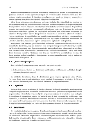 1.6 QUEST˜AO DE PESQUISA 7
Essas diferenciações diﬁcultam que pessoas sem conhecimento técnico na linguagem de pro-
gramação usada no sistema operacional sigam tais recomendações. Por conta disso, esta dis-
sertação propõe um conjunto de diretrizes, o qual poderá ser usado por designers sem conheci-
mentos técnicos em Computação criarem protótipos de interfaces.
Além dessa motivação, outro fator que norteou o trabalho foi a diﬁculdade de econtrar re-
ferências cientíﬁcas que disponibilizassem diretrizes ou heurísticas especíﬁcas para interfaces
de dispositivos móveis. Portanto, são objetivos deste trabalho criar um conjunto de guidelines
genérico que complemente as recomendações oﬁciais das empresas detentoras dos sistemas
operacionais existentes, e propor um conjunto de heurísticas para avaliação de usabilidade de
interfaces de dispositivos móveis. Em particular, o conjunto de heurísticas é baseado nas heu-
rísticas tradicionais já consolidadas, nas guidelines para criação de interfaces e em princípios
de usabilidade que, até onde foi possível veriﬁcar, não são citados nos estudos relacionados na
Literatura Cientíﬁca. Todos esses tópicos teóricos serão explanados no Capítulo 2.
Finalmente, cabe ressaltar que o conceito de usabilidade é inevitavelmente vinculado às fun-
cionalidades do sistema, seja ele elaborado para computadores pessoais tradicionais, baseado
na Web ou desenvolvido para dispositivos móveis, porque ela abrange não somente a interface,
mas também vários outros fatores, como utilidade e conﬁabilidade [Nielsen, 1993]. Por conta
disso, é comum encontrar referências com dicas de como tratar a usabilidade de sistemas de
forma atrelada às funcionalidades. As questões a serem respondidas neste projeto podem ser
veriﬁcadas no subcapítulo 1.3.
1.3 Questão de pesquisa
Este trabalho de pesquisa pretende responder à seguinte questão:
• As heuristicas de Nielsen são deﬁcientes em identiﬁcar problemas de usabilidade de apli-
cações de dispositivos móveis?
As atividades descritas na Seção 3.1.2 indicaram que a resposta à pergunta acima é “sim”.
Por conta disso, o mestrando identiﬁcou a oportunidade de estender as heurísticas de Nielsen
para elaborar heurísticas para a avaliação de interfaces de dispositivos móveis.
1.4 Objetivos
Após veriﬁcar que as heuristicas de Nieslen não eram facilmente associadas a determinadas
categorias de problemas de usabilidade encontrados em quatro aplicativos de dispositivos móveis
inspecionados, este trabalho teve por objetivo propor um conjunto de heurísticas para avaliação
de interfaces de dispositivos móveis por meio do uso de tais categorias de problemas e das
heurísticas já existentes. O objetivo secundário do trabalho foi deﬁnir um conjunto de diretrizes
para o desenvolvimento dessas interfaces, por meio da análise de recomendações para o design
de interfaces disponibilizadas por empresas dententoras de sistemas de dispositivos móveis.
1.5 Resultados
Os resultados indicaram que, apesar de as heurísticas propostas terem se baseado nas heu-
rísticas de Nielsen, elas encontraram um número maior de problemas quando comparadas àque-
las heurísticas. O número de problemas considerados pelos avaliadores como de baixa priori-
dade também foi maior. Além disso, o número de problemas considerados catastróﬁcos foi mais
que o dobro do encontrado pelas heurísticas de Nielsen.
 