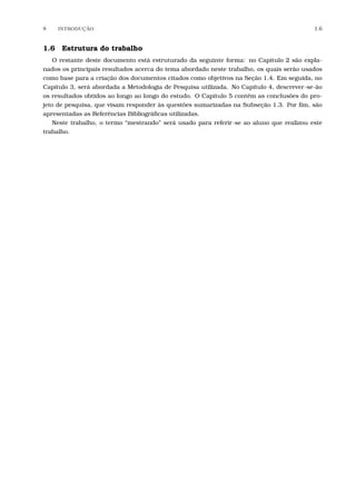 8 INTRODU¸C˜AO 1.6
1.6 Estrutura do trabalho
O restante deste documento está estruturado da seguinte forma: no Capítulo 2 são expla-
nados os principais resultados acerca do tema abordado neste trabalho, os quais serão usados
como base para a criação dos documentos citados como objetivos na Seção 1.4. Em seguida, no
Capítulo 3, será abordada a Metodologia de Pesquisa utilizada. No Capítulo 4, descrever-se-ão
os resultados obtidos ao longo ao longo do estudo. O Capítulo 5 contém as conclusões do pro-
jeto de pesquisa, que visam responder às questões sumarizadas na Subseção 1.3. Por ﬁm, são
apresentadas as Referências Bibliográﬁcas utilizadas.
Neste trabalho, o termo “mestrando” será usado para referir-se ao aluno que realizou este
trabalho.
 