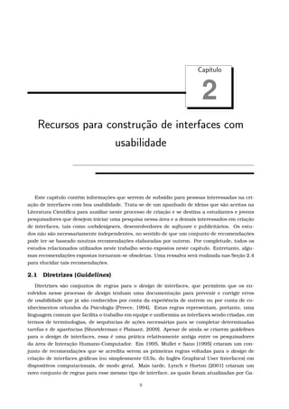 Cap´ıtulo
2
Recursos para constru¸c˜ao de interfaces com
usabilidade
Este capítulo contém informações que servem de subsídio para pessoas interessadas na cri-
ação de interfaces com boa usabilidade. Trata-se de um apanhado de ideias que são aceitas na
Literatura Cientíﬁca para auxiliar neste processo de criação e se destina a estudantes e jovens
pesquisadores que desejem iniciar uma pesquisa nessa área e a demais interessados em criação
de interfaces, tais como webdesigners, desenvolvedores de software e publicitários. Os estu-
dos não são necessariamente independentes, no sentido de que um conjunto de recomendações
pode ter-se baseado noutras recomendações elaboradas por outrem. Por completude, todos os
estudos relacionados utilizados neste trabalho serão expostos neste capítulo. Entretanto, algu-
mas recomendações expostas tornaram-se obsoletas. Uma ressalva será realizada nas Seção 2.4
para elucidar tais recomendações.
2.1 Diretrizes (Guidelines)
Diretrizes são conjuntos de regras para o design de interfaces, que permitem que os en-
volvidos nesse processo de design tenham uma documentação para prevenir e corrigir erros
de usabilidade que já são conhecidos por conta da experiência de outrem ou por conta de co-
nhecimentos oriundos da Psicologia [Preece, 1994]. Estas regras representam, portanto, uma
linguagem comum que facilita o trabalho em equipe e uniformiza as interfaces sendo criadas, em
termos de terminologias, de sequências de ações necessárias para se completar determinadas
tarefas e de aparências [Shneiderman e Plaisant, 2009]. Apesar de ainda se criarem guidelines
para o design de interfaces, essa é uma prática relativamente antiga entre os pesquisadores
da área de Interação Humano-Computador. Em 1995, Mullet e Sano [1995] criaram um con-
junto de recomendações que se acredita serem as primeiras regras voltadas para o design de
criação de interfaces gráﬁcas (ou simplesmente GUIs, do Inglês Graphical User Interfaces) em
dispositivos computacionais, de modo geral. Mais tarde, Lynch e Horton [2001] criaram um
novo conjunto de regras para esse mesmo tipo de interface, as quais foram atualizadas por Ga-
9
 