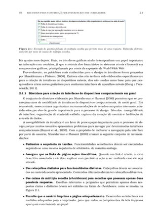 10 RECURSOS PARA CONSTRU¸C˜AO DE INTERFACES COM USABILIDADE 2.1
Figura 2.1: Exemplo de quest˜ao fechada de m´ultipla escolha que permite mais de uma resposta. Elaborada eletroni-
camente por meio de caixas de m´ultipla escolha.
litz quatro anos depois. Hoje, as interfaces gráﬁcas ainda desempenham um papel importante
na interação com usuários, já que a maioria dos formulários de sistemas atuais é baseada em
componentes gráﬁcos, principalmente por conta da expansão da World Wide Web.
Provavelmente, as guidelines mais conhecidas para o design de interfaces foram propostas
por Shneiderman e Plaisant [2009]. Embora elas não tenham sido elaboradas especiﬁcamente
para a criação de interfaces de dispositivos móveis, elas são usadas como base para que pes-
quisadores criem novas guidelines para avaliarem interfaces de aparelhos móveis [Gong e Tara-
sewich, 2011].
2.1.1 Diretrizes para criação de interfaces de dispositivos computacionais em geral
O conjunto de diretrizes elaborado por Shneiderman e Plaisant [2009] permitem que se pre-
cavejam erros de usabilidade de interfaces de dispositivos computacionais, de modo geral. Em
seu estudo, esses autores organizaram as recomendações de acordo com quatro interesses, con-
siderados por eles de grande importância para o processo de design. São eles: navegabilidade
da interface, organização do conteúdo exibido, captura da atenção do usuário e facilitação de
entrada de dados.
A navegabilidade da interface é um fator de preocupação importante para o processo de de-
sign porque muitos usuários apresentam problemas para navegar por determinadas interfaces
computacionais [Koyani et al., 2003]. Com o propósito de melhorar a navegação pela interface
por parte do usuário, Shneiderman e Plaisant [2009] criaram o seguinte conjunto de recomen-
dações:
• Padronize a sequência de tarefas. Funcionalidades semelhantes devem ser executadas
seguindo-se uma mesma sequência de atividades, de maneira análoga.
• Assegure que os links da página sejam descritivos. Quando um link é criado, o texto
descritivo associado a ele deve explicar com precisão a ação a ser realizada caso ele seja
ativado.
• Use cabeçalhos distintos para funcionalidades distintas. Cabeçalhos devem ser associa-
dos ao conteúdo sendo apresentado. Conteúdos diferentes devem ter cabeçalhos diferentes.
• Use caixas de múltipla escolha (checkboxes) para escolhas que possuam apenas duas
possíveis respostas. Escolhas referentes a perguntas que permitem apenas duas res-
postas claras e distintas devem ser exibidas na forma de checkboxes, como se mostra na
Figura 2.1.
• Permita que o usuário imprima a página adequadamente. Desenvolva as interfaces em
medidas adequadas para a impressão, para que todos os componentes da tela impressa
apareçam corretamente no papel.
 