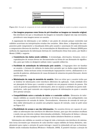 2.1 DIRETRIZES (GUIDELINES) 11
Figura 2.2: Exemplo de componente de texto contendo informa¸c˜oes como dicas ao usu´ario no pr´oprio componente.
• Use imagens pequenas como forma de pré-visualizar as imagens no tamanho original.
Em interfaces em que a visualização da imagem no tamanho original não seja necessária,
providencie uma imagem menor ao usuário.
A organização da informação a ser exibida é um ponto de atenção porque conteúdos mal
exibidos acarretam em interpretações erradas dos usuários. Além disso, a disposição dos com-
ponentes pode comprometer a visualização deles pelo usuário e associação de cada informação
a componentes diversos da interface. As recomendações de Shneiderman e Plaisant [2009] para
melhoria da organização da informação derivam de contribuições feitas bem antes, por Smith e
Mosier [1986], e seguem:
• Consistência dos dados sendo exibidos. A terminologia, abreviações, formatos, cores e
capitalizações de termos devem ser documentados na forma de um dicionário de signiﬁca-
dos, para que todos os designers saibam como e quando utilizá-los.
• Facilidade de assimilação da informação pelo usuário. A linguagem deve ser familiar
ao usuário, o formato de exibição de dados deve permitir que os dados sejam facilmente
assimilados. Estão inclusas nessa recomendação espaçamento correto, alinhamento à es-
querda de palavras, alinhamento de casas decimais de números em ponto ﬂutuante, dentre
outros aspectos.
• Minimização da carga de memória do usuário. Deve-se evitar que o usuário tenha que
se lembrar de informações entre interfaces diferentes da aplicação. Cada atividade deve
ser planejada de forma que o usuário a complete em um pequeno número de passos. Em
casos de grandes quantidades de informações, deve-se separar a atividade em partes inde-
pendentes, cada qual contendo um conjunto pequeno de informações às quais o usuário
deve prestar atenção.
• Compatibilidade entre a entrada de dados e o conteúdo exibido. Elementos de infor-
mação exibidos ao usuário devem associar-se de forma precisa e sem ambiguidades com
os componentes de entrada de dados. Eventualmente, elementos de entrada de texto po-
dem exibir informações ao usuário nos próprios espaços de entrada, como se pode notar
na Figura 2.2.
• Flexibilidade do acesso e uso das informações. Os usuários devem ser capazes de assi-
milar as informações das interfaces de diferentes formas, para que eles mesmos escolham
o modo com que deverão realizar determinadas atividades. Ordenações de linhas e colunas
de tabelas são bons exemplos de como tornar dados tabulares ﬂexíveis ao usuário.
Informações são exibidas ao usuário ao longo de toda a interação com interfaces do sistema.
Isso torna necessário que elementos de cada interface sejam exibidos de forma distintiva, sim-
plesmente para captar a atenção de quem interage e mantê-lo estimulado até que as funciona-
lidades sendo realizadas ﬁnalizem [Wickens e Hollands, 2000]. É possível chamar a atenção do
 