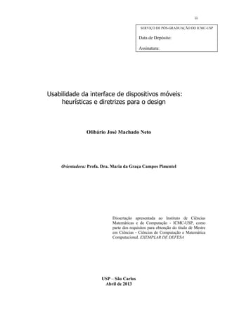 Usabilidade da interface de dispositivos móveis:
heurísticas e diretrizes para o design
Olibário José Machado Neto
Orientadora: Profa. Dra. Maria da Graça Campos Pimentel
Dissertação apresentada ao Instituto de Ciências
Matemáticas e de Computação - ICMC-USP, como
parte dos requisitos para obtenção do título de Mestre
em Ciências - Ciências de Computação e Matemática
Computacional. EXEMPLAR DE DEFESA
USP – São Carlos
Abril de 2013
SERVIÇO DE PÓS-GRADUAÇÃO DO ICMC-USP
Data de Depósito:
Assinatura:________________________
______
iii
 
