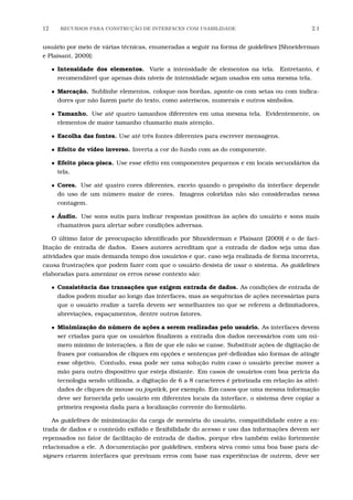 12 RECURSOS PARA CONSTRU¸C˜AO DE INTERFACES COM USABILIDADE 2.1
usuário por meio de várias técnicas, enumeradas a seguir na forma de guidelines [Shneiderman
e Plaisant, 2009]:
• Intensidade dos elementos. Varie a intensidade de elementos na tela. Entretanto, é
recomendável que apenas dois níveis de intensidade sejam usados em uma mesma tela.
• Marcação. Sublinhe elementos, coloque-nos bordas, aponte-os com setas ou com indica-
dores que não fazem parte do texto, como asteriscos, numerais e outros símbolos.
• Tamanho. Use até quatro tamanhos diferentes em uma mesma tela. Evidentemente, os
elementos de maior tamanho chamarão mais atenção.
• Escolha das fontes. Use até três fontes diferentes para escrever mensagens.
• Efeito de vídeo inverso. Inverta a cor do fundo com as do componente.
• Efeito pisca-pisca. Use esse efeito em componentes pequenos e em locais secundários da
tela.
• Cores. Use até quatro cores diferentes, exceto quando o propósito da interface depende
do uso de um número maior de cores. Imagens coloridas não são consideradas nessa
contagem.
• Áudio. Use sons sutis para indicar respostas positivas às ações do usuário e sons mais
chamativos para alertar sobre condições adversas.
O último fator de preocupação identiﬁcado por Shneiderman e Plaisant [2009] é o de faci-
litação de entrada de dados. Esses autores acreditam que a entrada de dados seja uma das
atividades que mais demanda tempo dos usuários e que, caso seja realizada de forma incorreta,
causa frustrações que podem fazer com que o usuário desista de usar o sistema. As guidelines
elaboradas para amenizar os erros nesse contexto são:
• Consistência das transações que exigem entrada de dados. As condições de entrada de
dados podem mudar ao longo das interfaces, mas as sequências de ações necessárias para
que o usuário realize a tarefa devem ser semelhantes no que se referem a delimitadores,
abreviações, espaçamentos, dentre outros fatores.
• Minimização do número de ações a serem realizadas pelo usuário. As interfaces devem
ser criadas para que os usuários ﬁnalizem a entrada dos dados necessários com um nú-
mero mínimo de interações, a ﬁm de que ele não se canse. Substituir ações de digitação de
frases por comandos de cliques em opções e sentenças pré-deﬁnidas são formas de atingir
esse objetivo. Contudo, essa pode ser uma solução ruim caso o usuário precise mover a
mão para outro dispositivo que esteja distante. Em casos de usuários com boa perícia da
tecnologia sendo utilizada, a digitação de 6 a 8 caracteres é priorizada em relação às ativi-
dades de cliques de mouse ou joystick, por exemplo. Em casos que uma mesma informação
deve ser fornecida pelo usuário em diferentes locais da interface, o sistema deve copiar a
primeira resposta dada para a localização corrente do formulário.
As guidelines de minimização da carga de memória do usuário, compatibilidade entre a en-
trada de dados e o conteúdo exibido e ﬂexibilidade do acesso e uso das informações devem ser
repensados no fator de facilitação de entrada de dados, porque eles também estão fortemente
relacionados a ele. A documentação por guidelines, embora sirva como uma boa base para de-
signers criarem interfaces que previnam erros com base nas experiências de outrem, deve ser
 