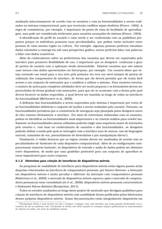 2.1 DIRETRIZES (GUIDELINES) 13
analisada minuciosamente de acordo com os usuários e com as funcionalidades a serem reali-
zadas no sistema computacional, para que eventuais conﬂitos sejam desfeitos [Preece, 1994]. A
regra de consistência, por exemplo, é importante do ponto de vista de facilidade de aprendiza-
gem, mas pode ser considerada irrelevante para usuários avançados do sistema [Preece, 1994].
A identiﬁcação do perﬁl do usuário é uma tarefa a ser confrontada com as guidelines pro-
postos porque os indivíduos possuem suas peculiaridades, que podem variar inclusive entre
pessoas de uma mesma região ou cultura. Por exemplo, algumas pessoas preferem visualizar
dados tabulados a enxergá-los sob uma perspectiva gráﬁca; outras preferem lidar com palavras
a lidar com dados numéricos.
Além do conhecimento sobre as preferências dos usuários que devem ser suportadas pela
interface para promover ﬂexibilidade de uso, é importante que os designers conheçam o grau
de perícia do usuário com a aplicação sendo desenvolvida. Existem usuários que não sabem
usar menus com dados apresentados em hierarquias, por exemplo. Um usuário idoso que es-
teja enviando um email para o seu neto pela primeira vez terá um nível mínimo de perícia de
utilização dos componentes de interface, de forma que ela deverá permitir que ele tenha fácil
acesso a um conjunto de instruções que o auxiliem a utilizar o sistema. Para usuários novatos,
o número de ações para completar atividades deve ser muito pequeno e os formulários devem ser
preenchidos de forma gradual com instruções, para que ele se acostume com a forma pela qual
deverá fornecer os dados requeridos, a qual deverá ser mantida ao longo de todas as interfaces
da funcionalidade [McGrenere et al., 2002].
A deﬁnição das funcionalidades a serem suportadas pelo sistema é importante por conta de
as funcionalidades deﬁnirem o conjunto de tarefas a serem realizadas pelo usuário. Portanto, as
funcionalidades permitem que a consistência de navegação seja planejada pelos designers antes
de eles criarem efetivamente a interface. Por meio de entrevistas elaboradas com os usuários,
podem-se identiﬁcar as funcionalidades mais importantes e se criarem atalhos para resolvê-las.
Somente as funcionalidades menos utilizadas poderão exigir uma sequência maior de interações
pelo usuário e, com base no conhecimento de usuários e das funcionalidades, os designers
poderão deﬁnir o modo pelo qual se interagirá com a interface (uso de menus, uso da linguagem
natural, comandos de voz, preenchimento de formulários e por manipulação direta1
).
Finalmente, é válido destacar que as regras citadas devem ser analisadas de acordo com as
peculiaridades de hardware de cada dispositivo computacional. Além de as conﬁgurações com-
putacionais variarem bastante, os dispositivos de entrada e saída de dados podem ser distintos
entre dispositivos, de modo que uma guideline praticável para um conjunto de aparelhos se
torne impraticável para outro conjunto.
2.1.2 Diretrizes para criação de interfaces de dispositivos móveis
As pesquisas de usabilidade de interfaces para dispositivos móveis estão alguns passos atrás
daquelas relacionadas às interfaces de computadores pessoais, por fatores diversos: a interação
em dispositivos móveis é muito peculiar e diferente da interação com computadores pessoais
[Robertson et al., 2005]; o mercado de dispositivos móveis aqueceu após o mercado de computa-
dores pessoais já estar consolidado [Ji et al., 2006]; dispositivos móveis possuem características
e limitações físicas distintas [Kunjachan, 2011].
Todos os estudos analisados ao longo deste projeto de mestrado que divulgam guidelines para
criação de interfaces de dispositivos móveis com usabilidade foram publicados pelos fabricantes
desses próprios dispositivos móveis. Essas documentações estão integralmente disponíveis em
1Manipula¸c˜ao direta ´e uma t´ecnica em que o designer consegue criar uma interface que tenha grande similaridade com o
contexto de uso no ambiente real. Geralmente se obt´em esse efeito quando se consegue mapear graﬁcamente as representa¸c˜oes
de objetos em a¸c˜oes, por meio de met´aforas visuais.
 